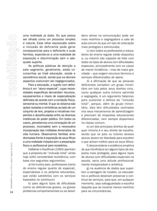 uma realidade já dada. Ou que possa              dens sérias na comunicação) pode ser
                                                    ser olhado como um processo simples              mais restritiva e segregadora a sala de
                                                    e natural. Esse olhar equivocado sobre           aula comum do que um tipo de colocação
                                                    a inclusão do deficiente pode gerar              mais protegida e estruturada;
                                                    consequencias para o deficiente e suas                c) nem todos os professores e educa-
                                                    familias, expondo-os a uma realidade de          dores do ensino regular estão dispostos
                                                    exposição e discriminação sem o ade-             a, ou mesmo são capazes de lidar com
                                                    quado suporte.                                   todos os tipos de alunos com dificuldades
                                                         As políticas públicas de atenção a          especiais, principalmente com os casos
                                                    este segmento, geralmente, estão cir-            de menor incidência – mas de maior gra-
                                                    cunscritas ao tripé educação, saúde e            vidade – que exigem recursos técnicos e
                                                    assistência social, sendo que os demais          serviços diferenciados de apoio;
                                                    aspectos costumam ser negligenciados.                 d) a afirmação de que as pessoas
                                                         Para a educação, o sujeito com defici-      deficientes compõem um grupo minori-
                                                    ência é um “aluno especial”, cujas neces-        tário em luta pelos seus direitos civis,
                                                    sidades específicas demandam recursos,           como qualquer outra minoria oprimida
                                                    equipamentos e níveis de especialização          e segregada, é um argumento falacioso
                                                    definidos de acordo com a condição física,       para sustentar a defesa da “inclusão
                                                    sensorial ou mental. O que se observa são        total”, porque, além de grupo minori-
                                                    ações isoladas e simbólicas ao lado de um        tário, eles têm dificuldades centradas
                                                    conjunto de leis, projetos e iniciativas insi-   nos seus mecanismos de aprendizagem
                                                    pientes e desarticuladas entre as diversas       e precisam de respostas educacionais
                                                    instâncias do poder público. Em todos os         diferenciadas, nem sempre disponíveis
                                                    casos, percebemos uma concepção de um            na classe comum;
                                                    processo, incompleto sem a necessária                 e) um dos principais direitos de qual-
                                                    incorporação das múltiplas dimensões da          quer minoria é o seu direito de escolha,
                                                    vida humana. Observamos famílias ame-            sendo que os pais ou tutores desses
                                                    drontadas frente à exposição de seus filhos      alunos devem ter liberdade para escolher
                                                    a uma realidade inóspita sem a preparação        o que acham melhor para os seus filhos;
SÍNDROMES • Ano 2 • Nº 4 • Julho • Agosto de 2012




                                                    física e profissional para recebê-los.                f) desconsiderar a evidência empírica
                                                         Hallahan e Kauffman (1994) apontam          de que há eficácia em alguns tipos de res-
                                                    que a proposta de “inclusão total” ainda         posta mais protegida, para alguns tipos
                                                    hoje sofre considerável resistência, com         de alunos com dificuldades especiais na
                                                    base nos seguintes argumentos:                   escola, seria uma atitude profissional-
                                                         a) há muitos pais, professores (tanto       mente irresponsável e antiética;
                                                    do ensino regular quanto do especial),                g) na ausência de dados que supor-
                                                    especialistas e os próprios educandos,           tem a vantagem do modelo, os educado-
                                                    que estão satisfeitos com os serviços            res e políticos deveriam preservar o con-
                                                    baseados no continuum;                           tínuo de serviços, para que, em qualquer
                                                         b) para alguns tipos de dificuldade         momento, seja salvaguardada a escolha
                                                    (como as deficiências graves, os graves          daquele que se mostrar menos restritivo
24                                                  problemas comportamentais ou as desor-           para as circunstâncias.
 