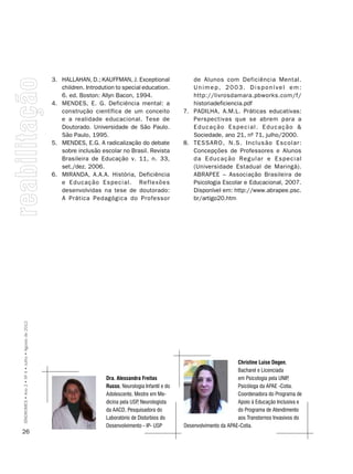 3. HALLAHAN, D.; KAUFFMAN, J. Exceptional                 de Alunos com Deficiência Mental.
                                                       children. Introdution to special education.            Unimep, 2003. Disponível em:
                                                       6. ed. Boston: Allyn Bacon, 1994.                      http://livrosdamara.pbworks.com/f/
                                                    4. MENDES, E. G. Deficiência mental: a                    historiadeficiencia.pdf
                                                       construção científica de um conceito                7. PADILHA, A.M.L. Práticas educativas:
                                                       e a realidade educacional. Tese de                     Perspectivas que se abrem para a
                                                       Doutorado. Universidade de São Paulo.                  Educação Especial. Educação &
                                                       São Paulo, 1995.                                       Sociedade, ano 21, nº 71, julho/2000.
                                                    5. MENDES, E.G. A radicalização do debate              8. TESSARO, N.S. Inclusão Escolar:
                                                       sobre inclusão escolar no Brasil. Revista              Concepções de Professores e Alunos
                                                       Brasileira de Educação v. 11, n. 33,                   da Educação Regular e Especial
                                                       set./dez. 2006.                                        (Universidade Estadual de Maringá).
                                                    6. MIRANDA, A.A.A. História, Deficiência                  ABRAPEE – Associação Brasileira de
                                                       e Educação Especial. Reflexões                         Psicologia Escolar e Educacional, 2007.
                                                       desenvolvidas na tese de doutorado:                    Disponível em: http://www.abrapee.psc.
                                                       A Prática Pedagógica do Professor                      br/artigo20.htm
SÍNDROMES • Ano 2 • Nº 4 • Julho • Agosto de 2012




                                                                                                                                  christine Luise Degen,
                                                                                                                                  Bacharel e Licenciada
                                                                         Dra. Alessandra Freitas                                  em Psicologia pela UnIP,
                                                                         Russo, neurologia Infantil e do                          Psicóloga da APAE -Cotia.
                                                                         Adolescente, Mestre em Me-                               Coordenadora do Programa de
                                                                         dicina pela USP neurologista
                                                                                        ,                                         Apoio à Educação Inclusiva e
                                                                         da AACD, Pesquisadora do                                 do Programa de Atendimento
                                                                         Laboratório de Distúrbios do                             aos Transtornos Invasivos do
                                                                         Desenvolvimento - IP- USP         Desenvolvimento da APAE-Cotia.
26
 