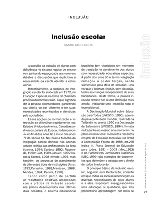 InCLUSãO




                      Inclusão escolar
                                simonE cucolicchio




     A questão da inclusão de alunos com     brasileiro tem vivenciado um momento
deficiência no sistema regular de ensino     de transição no atendimento dos alunos
vem ganhando espaço cada vez maior em        com necessidades educativas especiais.
debates e discussões que explicitam a        A partir dos anos 80 o termo integração
necessidade da escola atender a estes        começou a perder forças, sendo
alunos.                                      substituído pela idéia de inclusão, uma
     Historicamente, a proposta de inte-     vez que o objetivo é incluir, sem distinção,
gração escolar foi elaborada em 1972, na     todas as crianças, independente de suas
Educação Especial, na forma do chamado       habilidades. Desta forma, a palavra in-
princípio da normatização, o que significa   clusão remete-nos a uma definição mais
dar à pessoa oportunidades garantindo        ampla, indicando uma inserção total e
seu direito de ser diferente e ter suas      incondicional.
necessidades reconhecidas e atendidas             A Declaração Mundial sobre Educa-
pela sociedade.                              ção para Todos (UNESCO, 1990), aprova-
     Essas noções de normatização e in-      da pela conferência mundial, realizada na
tegração se difundiram rapidamente nos       Tailândia no ano de 1990 e a Declaração
Estados Unidos da América, Canadá e por      de Salamanca (UNESCO, 1994), firmada
diversos países da Europa, fortalecendo-     na Espanha no mesmo ano marcaram, no
-se no final dos anos 60 e inicio dos anos   plano internacional, momentos históricos
70 do século XX. No Brasil a filosofia da    em prol da Educação Inclusiva. No Brasil
integração parece dominar não apenas         a Constituição Federal de 1988, art.208
atitude teórica dos profissionais da área    inciso III, Plano Decenal de Educação          SÍNDROMES • Ano 2 • Nº 4 • Julho • Agosto de 2012

(Aranha, 1994; Cardoso 1992; Figueire-       para todos, 1993 – 2003 (Mec,1993)
do, 1990; Glat, 1989, Januzzi, 1992;Nu-      e os Parâmetros Curriculares Nacionais
nes & Santos, 1998 ; Omote, 1994, mas        (MEC,1999) são exemplos de documen-
também as propostas de atendimento           tos que defendem e asseguram o direito
de diferentes tipos de instituições (Arns,   de todos à educação.
1992;Carvalho, 1989;Mantoan, 1988;                O principio básico da inclusão esco-
Mendes, 1994; Pereira, 1990).                lar, segundo esta Declaração, consiste
     Tendo como ponto de partida             em que todas as escolas reconheçam as
os resultados positivos alcançados           diversas necessidades de seus alunos
com a prática da inclusão escolar            e a elas respondam assegurando-lhes
nos países desenvolvidos nas últimas         uma educação de qualidade, que lhes
duas décadas, o sistema educacional          proporcione aprendizagem por meio de           27
 