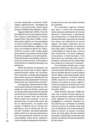 currículo apropriado e promova modifi-        da que se tem e de uma escola inclusiva
                                                    cações organizacionais, estratégias de        de qualidade.
                                                    ensino e uso de recursos, dentre outros            Os resultados sugerem também
                                                    quesitos (UNESCO apud Mendes, 2002).          que, para a maioria dos participantes
                                                         Segundo Abenhaim (2005), incluir de      desta pesquisa (professores de escolas
                                                    fato significa mais do que apenas possibi-    públicas e particulares) o despreparo
                                                    litar o acesso e permanência no mesmo         dos profissionais e a infraestrutura das
                                                    espaço físico. Para Gotti (1998), a inclu-    escolas dificultam o processo de inclusão
                                                    são escolar significa um novo paradigma       dos alunos com deficiência no ensino
                                                    no marco conceitual e ideológico, o qual      regular. Tais dados evidenciam que os
                                                    precisa envolver políticas, programas, ser-   professores participantes da pesquisa
                                                    viços, comunidade em geral e etc. Assim,      não estão aptos a trabalhar e lidar com
                                                    conforme a autora, incluir implica ações      a diversidade em sala de aula, o que os
                                                    que envolvam a luta pela conscientização      leva, certamente, a se sentir inseguros,
                                                    do direito à cidadania, como pré-requisito,   preocupados e desamparados. Este
                                                    fundamental para uma reflexão crítica em      sentimento de frustração pode levar o
                                                    torno dos conhecimentos, informações e        professor a acreditar que só a afetividade
                                                    sentimentos em relação às pessoas com         que dispensa à criança já é o bastante.
                                                    deficiência.                                       Foi constatado também que a maior
                                                         Diante do histórico da Inclusão e da     parte dos professores não possui conhe-
                                                    Escola que temos hoje no Brasil, alguns       cimentos sobre deficiência e inclusão, a
                                                    questionamentos devem ser considera-          não ser àqueles que por iniciativa própria
                                                    dos e discutidos: a Escola está preparada     fizeram algum curso especializado. Outra
                                                    para receber alunos com deficiências? Os      pesquisa realizada no Distrito Federal
                                                    professores estão preparados? Os alunos       (2006) concorda em relação à falta de
                                                    estão tendo bom desempenho escolar?           estrutura da escola de ensino regular e
                                                         Uma pesquisa, desenvolvida em algu-      a falta de preparo de profissionais o que
                                                    mas escolas públicas e privadas em uma        cristaliza e imobiliza as ações inclusivas
                                                    cidade do interior do Paraná, revela que      (Carvalho 2001).
SÍNDROMES • Ano 2 • Nº 4 • Julho • Agosto de 2012




                                                    as escolas estão desenvolvendo projetos            Neste sentido, Glat etal. (1998) afir-
                                                    inclusivos sem a infraestrutura adequada,     mam que a escola inclusiva apenas po-
                                                    no que diz respeito tanto aos recursos        derá se concretizar a partir de condições
                                                    físicos quanto aos humanos. O que se          muito especiais de recursos humanos,
                                                    percebe é que na maioria das vezes, não       pedagógicos e materiais. Acreditam es-
                                                    há um planejamento, um projeto para           sas autoras que o professor no contexto
                                                    receber e trabalhar com os alunos com         inclusivo precisa de preparo para lidar
                                                    deficiência, mas à medida que tais alu-       com as diferenças, com a diversidade de
                                                    nos são “incluídos” vão sendo realizadas      todos os alunos, no entanto, os profes-
                                                    ações conforme os recursos disponíveis e      sores, de modo geral, não têm recebido
                                                    não necessariamente conforme as suas          formação e capacitação suficientes para
                                                    necessidades. Desta forma, deparamo-          atender as diversas formas de aprendiza-
28                                                  -nos com práticas destoantes da deman-        do dos alunos.
 