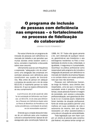 InCLUSãO




                                                         O programa de inclusão
                                                       de pessoas com deficiência
                                                     nas empresas – o fortalecimento
                                                       no processo de fidelização
                                                             do colaborador
                                                                                  Janaina FolEis FErnanDEs *



                                                         Por estar à frente de um programa de        1988, Art. 5º: Todos são iguais perante
                                                    inclusão de pessoas com deficiência no           a lei, sem distinção de qualquer nature-
                                                    mercado de trabalho e por perceber que           za, garantindo-se aos brasileiros e aos
                                                    muitas dúvidas ainda existem sobre o             estrangeiros residentes no País a invio-
                                                    tema, considero importante a discussão           labilidade do direito à vida, à liberdade, à
                                                    sobre esse assunto.                              igualdade, à segurança e à propriedade,
                                                         Ultimamente ouve-se com frequência          reconheço na prática profissional como
                                                    a expressão “adequação a lei de cotas”           responsável pelo programa de inclusão e
                                                    como uma obrigação das empresas em               integração de pessoas com deficiência no
                                                    contratar pessoas com deficiência para           mercado de trabalho da empresa Nepacc
                                                    constituírem seu quadro de funcioná-             e no contato direto com esses profissio-
                                                    rios. Mas antes de pensar em adequar             nais que isso não acontece.
                                                    a empresa de acordo com a lei de cotas                Pessoas com deficiências tiveram,
                                                    8213/91 é importante pensar na razão             ao longo da história, seus direitos des-
                                                    dessa lei. O que se espera efetivamente          respeitados, uma vez que a inclusão na
                                                    ao seu cumprimento?                              sociedade ainda é precária. Por muito
SÍNDROMES • Ano 2 • Nº 4 • Julho • Agosto de 2012




                                                                                                     tempo, essas pessoas ficaram à margem
                                                        A LEI Nº 8.213, DE 24 DE JULHO DE 1991       da sociedade, sem acesso a educação,
                                                    “lei de contratação de Deficientes nas Empre-    profissionalização, sem garantias do direi-
                                                     sas. Lei 8213/91, lei de cotas para Deficien-   to de ir e vir. E vivendo assim, fatalmente
                                                      tes e Pessoas com Deficiência dispõe sobre     foram banidos da atuação profissional,
                                                      os Planos de Benefícios da Previdência e dá    fonte de renda que poderia permitir uma
                                                    outras providências a contratação de portado-    melhora em suas condições de vida e
                                                                  res de necessidades especiais”.    autonomia da mesma, sem que fosse
                                                                                                     necessário um olhar assistencialista e
                                                        Entendo que a criação dessa lei trata-       uma vida em situação de vulnerabilidade.
                                                    -se de um estímulo para uma mudança                   Toda legislação que vem fazer cum-
                                                    cultural e comportamental. Apesar de ser         prir um direito já previsto pela constitui-
                                                    assegurado pela constituição federal de          ção federal, me parece tentar corrigir um
30
 