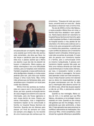 emocionou: “Esqueça de tudo que acon-
                                                                                                  teceu, amanhã será um novo dia”. Deste
                                                                                                  dia passei a observar mais a minha irmã.
                                                                                                        No ano de 2002 a minha mãe faleceu,
                                                                                                  e nesta ocasião a Maria ficou em crise; a
                                                                                                  família toda ficou abalada e sem paciên-
                                                                                                  cia. Nesta época decidi ser voluntaria no
                                                                                                  hospital Nossa Senhora do Caminho após
                                                                                                  a alta hospitalar da Maria. A administração
                                                                                                  do hospital aceitou o meu pedido de ser
                                                                                                  voluntária e foi ótima esta vivência com a
                                                                                                  minha irmã, pois compreendi o sofrimento
                                                                                                  e a história dos pacientes, e percebi que
                                                    era possuída por um espírito. Mas chegou      o pior conflito da pessoa com o transtorno
                                                    uma ocasião que minha mãe não aceitou         bipolar é serem criticados. Entendi que es-
                                                    este comentário, ela dizia que Deus iria      cutar abre as portas da amizade. O maior
                                                    dar forças e paciência para ela carregar      alvo da pessoa com transtorno bipolar
                                                    esta cruz; e passou aceitar que a Maria       é a família, pois a comunicação entre
                                                    era doente e que ela não iria desistir de     os mesmo é prejudicada. A pessoa com
                                                    buscar o tratamento. Maria passou por         transtorno bipolar quando fala pode ser
                                                    várias internações e era uma dificuldade      feito uma matraca atirando por todo lado
                                                    visitá-la, pois os hospitais eram distantes   suas lembranças e muitas vezes ofensas,
                                                    Também era grande o nosso sofrimento de       por isso, é necessário manter a calma
                                                    vê-la desfigurada e dopada, e muitas vezes    porque a revolta é passageira. Na busca
                                                    pedindo para sair, pois dizia que recebia     para aprender a lidar com este transtorno,
                                                    choque e tinha muita fome. Mas minha          meus irmãos ficaram contra mim dizendo
                                                    mãe achava que era fantasiava dela, pois      que eu devia me responsabilizar se algo
                                                    acreditava que o hospital é um local para     de grave acontecesse com ela. Eu dizia
                                                    cuidar dos doentes.                           que a internação dela deveria ocorrer só
SÍNDROMES • Ano 2 • Nº 4 • Julho • Agosto de 2012




                                                         Minha irmã não aceitava as medica-       em último caso, afinal não da para separar
                                                    ções em casa e nem ir às consultas mé-        a mãe de um filho, e precisamos aceitar
                                                    dicas, por isso, quando a situação dentro     esta situação
                                                    de casa chegava ao extremo era caso de              Quando eu tive meningite, Maria cui-
                                                    internação, pois ela ficava agressiva e       dou de mim, e no período que sua filha
                                                    sem roupa dentro de casa. Passou por          faleceu, ela passou a me proteger mesmo
                                                    várias internações, mas o diagnóstico         estando em crise. Quando eu era criança
                                                    transtorno bipolar só foi comunicado à        não gostava que ela me protegia, mas fui
                                                    família no hospital Nossa Senhora do          percebendo que este sentimento, a fazia
                                                    Caminho. Quando ela era liberava para         feliz. E hoje aproveito isso para amenizar os
                                                    passar um final de semana em casa             conflitos e administrar as medicações. Sou
                                                    era sempre uma alegria. Eu me recordo         como sua ‘filha’, irmã e conselheira, e este
34                                                  de uma musica que ela cantava que me          vínculo faz a grande diferença e possibilita
 