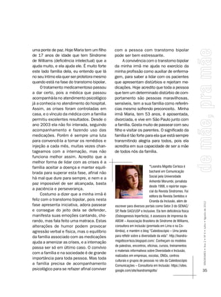 uma ponte de paz. Hoje Maria tem um filho     com a pessoa com transtorno bipolar
de 17 anos de idade que tem Síndrome          pode ser bem estressante.
de Williams (deficiência intelectual) que a        A convivência com o transtorno bipolar
ajuda muito, e ela ajuda ele. É muito forte   da minha irmã me ajuda no exercício da
este lado família dela, eu entendo que lá     minha profissão como auxiliar de enferma-
no seu íntimo ela quer ser protetora mesmo    gem, para saber a lidar com os pacientes
quando está na fase do transtorno bipolar.    que apresentam distúrbios e rejeitam me-
     O tratamento medicamentoso passou        dicações. Hoje acredito que toda a pessoa
a dar certo, pois a médica que passou         que tem um determinado distúrbio de com-
acompanhá-la no atendimento psicológico       portamento são pessoas maravilhosas,
já a conhecia no atendimento do hospital.     sensíveis, tem a sua família como referên-
Assim, as crises foram controladas em         cias mesmo sofrendo preconceito. Minha
casa, e o vínculo da médica com a família     irmã Maria, tem 53 anos, é aposentada,
permitiu excelentes resultados. Desde o       divorciada, e vive em São Paulo junto com
ano 2003 ela não foi interada, seguindo       a família. Gosta muito de passear com seu
acompanhamento e fazendo uso das              filho e visitar os parentes. O significado da
medicações. Porém é sempre uma luta           família é tão forte para ela que está sempre
para convencê-la a tomar os remédios e        transmitindo alegria para todos, pois ela
injeção a cada mês, muitas vezes chan-        acredita em sua capacidade de ser a mãe
tageamos com a internação, mas não            de todos nós da família.
funciona melhor assim. Acredito que a
melhor forma de lidar com as crises é a
família aceitar a doença e manter equili-                                 *Leandra Migotto Certeza é
brada para superar esta fase, afinal não                                  bacharel em Comunicação
                                                                          Social pela Universidade
há mal que dure para sempre, e nem e a
                                                                          Anhembi Morumbi, jornalista
paz impossível de ser alcançada, basta
                                                                          desde 1998, e repórter espe-
a paciência e perseverança.
                                                                          cial da Revista Síndromes. Foi
     Costumo a dizer que a minha irmã é                                   editora da Revista Sentidos e
feliz com o transtorno bipolar, pois nesta                                Ciranda da Inclusão, além de
fase apresenta iniciativa, adora passear      escrever para diversos portais como Setor 3 do SEnAC/         SÍNDROMES • Ano 2 • Nº 4 • Julho • Agosto de 2012

e consegue do jeito dela se defender,         SP Rede SACI/USP e Inclusive. Ela tem deficiência física
                                                ,
manifesta suas emoções cantando, cho-         (Osteogenesis Inperfecta), é assessora de imprensa da
rando, mas fala feito uma matraca. Estas      ABSW – Associação Brasileira de Síndrome de Williams,
alterações de humor podem provocar            consultora em inclusão (premiada em Lima e na Co-
agressão verbal e física, mas o equilíbrio    lômbia), e mantém o blog “Caleidoscópio – Uma janela
da família associado com as medicações        para refletir sobre a diversidade da vida”: http://leandra-
ajuda a amenizar as crises, e a internação    migottocerteza.blogspot.com/. Conheçam os modelos
                                              de palestras, encontros, oficinas, cursos, treinamentos
passa ser só em último caso. O convívio
                                              e materiais informativos sobre Diversidade e Inclusão,
com a família e na sociedade é de grande
                                              realizados em empresas, escolas, Ongs, centros
importância para toda pessoa. Mas toda
                                              culturais e grupos de pessoas no site da Caleidoscópio
a família precisa de acompanhamento           Comunicações – Consultoria em Inclusão: https://sites.
psicológico para se refazer afinal conviver   google.com/site/leandramigotto/                               35
 