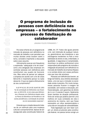 A RT I g O D O L E I T O R




                                                         O programa de inclusão de
                                                        pessoas com deficiência nas
                                                       empresas – o fortalecimento no
                                                         processo de fidelização do
                                                                colaborador
                                                                                  Janaina FolEis FErnanDEs *



                                                         Por estar à frente de um programa de        1988, Art. 5º: Todos são iguais perante
                                                    inclusão de pessoas com deficiência no           a lei, sem distinção de qualquer nature-
                                                    mercado de trabalho e por perceber que           za, garantindo-se aos brasileiros e aos
                                                    muitas dúvidas ainda existem sobre o             estrangeiros residentes no País a invio-
                                                    tema, considero importante a discussão           labilidade do direito à vida, à liberdade, à
                                                    sobre esse assunto.                              igualdade, à segurança e à propriedade,
                                                         Ultimamente ouve-se com frequência          reconheço na prática profissional como
                                                    a expressão “adequação a lei de cotas”           responsável pelo programa de inclusão e
                                                    como uma obrigação das empresas em               integração de pessoas com deficiência no
                                                    contratar pessoas com deficiência para           mercado de trabalho da empresa Nepacc
                                                    constituírem seu quadro de funcioná-             e no contato direto com esses profissio-
                                                    rios. Mas antes de pensar em adequar             nais que isso não acontece.
                                                    a empresa de acordo com a lei de cotas                Pessoas com deficiências tiveram, ao
                                                    8213/91 é importante pensar na razão             longo da história, seus direitos desrespei-
                                                    dessa lei. O que se espera efetivamente          tados, uma vez que a inclusão na socie-
                                                    ao seu cumprimento?                              dade ainda é precária. Por muito tempo,
SÍNDROMES • Ano 2 • Nº 4 • Julho • Agosto de 2012




                                                                                                     essas pessoas ficaram à margem da
                                                        A LEI Nº 8.213, DE 24 DE JULHO DE 1991       sociedade, sem acesso a educação, pro-
                                                    “lei de contratação de Deficientes nas Empre-    fissionalização, sem garantias do direito
                                                     sas. Lei 8213/91, lei de cotas para Deficien-   de ir e vir. E vivendo 2 assim, fatalmente
                                                      tes e Pessoas com Deficiência dispõe sobre     foram banidos da atuação profissional,
                                                      os Planos de Benefícios da Previdência e dá    fonte de renda que poderia permitir uma
                                                    outras providências a contratação de portado-    melhora em suas condições de vida e
                                                                  res de necessidades especiais”.    autonomia da mesma, sem que fosse
                                                                                                     necessário um olhar assistencialista e
                                                        Entendo que a criação dessa lei trata-       uma vida em situação de vulnerabilidade.
                                                    -se de um estímulo para uma mudança                   Toda legislação que vem fazer cum-
                                                    cultural e comportamental. Apesar de ser         prir um direito já previsto pela constitui-
                                                    assegurado pela constituição federal de          ção federal, me parece tentar corrigir um
36
 