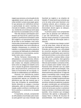 engano que provocou uma situação de de-      favorável ao negócio e as relações de
sigualdade social, sendo assim, a lei de     trabalho. É nesse ponto que entendo que
cotas também cumpre esse papel, garan-       a lei de cotas serve para favorecer uma
tir que pessoas com deficiência tenham       mudança cultural, pois a empresa, que
a oportunidade de serem inseridas no         até então não se 3 deparava com essa
mercado de trabalho, profissionalizando-     diversidade deverá agora se adequar,
-se, recebendo uma renda que será capaz      modificar, para incluir.
de inseri-los na sociedade como um todo.          O primeiro passo é de compreender
     Pelo fato dessas contratações acon-     quem são as pessoas com deficiência,
tecerem por força da lei, parece que des-    o que são deficiências, pois a maior
qualifica o profissional contratado e pode   barreira nesse processo é o preconceito
dar margens a um pensamento equivoca-        advindo da falta de informação sobre o
do de favor ou de caridade e isso certa-     assunto.
mente pode comprometer o desempenho               Toda a empresa que deseja cumprir
profissional deste, bem como dificultar as   a lei de cotas deve, antes de tudo bus-
relações interpessoais no ambiente de        car informações a respeito desse tema.
trabalho e consequentemente prejudicar       Entender por exemplo, que a dificuldade
o processo de fidelização do colaborador     de encontrar pessoas com deficiência
com deficiência a essa empresa, aumen-       devidamente qualificadas para exercício
tando neste caso o turnover.                 profissional se deve a uma cultura social
     Muitas fantasias relacionadas às        que não permitiu o acesso delas a essa
dificuldades e comportamentos diferen-       formação e que, portanto, não é garantia
ciados no trato com esses colaboradores,     de incompetência, mas simplesmente
são criadas nas relações profissionais       falta de oportunidade e a empresa então,
tanto entre os colegas de trabalho como      que se prepara para receber esses pro-
com a equipe de gestores responsáveis        fissionais deve entender que seu papel
pelo desenvolvimento profissional de         de inclusão vai além da contratação, mas
todos os funcionários de sua equipe, in-     também em oferecer oportunidades de
cluindo os colaboradores com deficiência.    desenvolvimento profissional. O segundo
     Pessoas com deficiências podem          passo é sensibilizar toda a equipe para     SÍNDROMES • Ano 2 • Nº 4 • Julho • Agosto de 2012

exercer qualquer atividade profissional,     receber esses profissionais, configuran-
considerando apenas as limitações da         do-se como um estágio fundamental para
deficiência que não são maiores que a        a inclusão. Essa sensibilização pode
força das limitações de acessibilidade.      acontecer através de palestras ou grupos
Sendo oferecido um espaço e recursos         de apoio coordenados por profissionais
adequados, além de estimulação e valo-       ou empresas qualificadas e com conheci-
rização, podem contribuir e contribuem de    mento do tema para auxiliar e esclarecer
forma positiva e construtiva na atuação      todas as dúvidas e incertezas sobre essa
profissional.                                questão. Uma empresa que consegue
     É importante, contudo, compreender      estruturar não apenas a adequação do
as dificuldades encontradas pela empre-      espaço físico e ofertas de recursos de
sa para garantir que essa inclusão seja      acessibilidade, mas também preparar         37
 