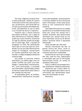 EDITORIAL

                                                                            Dr. Francisco assumpção Junior



                                                         Com este, chegamos ao oitavo núme-     mente pela atualidade, sensacionalismo
                                                    ro desta publicação, editada de maneira     e eventual utilidade do tema fornecendo
                                                    ininterrupta durante todo esse período o    assim informações, muitas vezes pouco
                                                    que, convenhamos, não é tarefa fácil em     sérias ou sem embasamento teórico
                                                    um país que prima pelas dificuldades edi-   suficiente.
                                                    toriais, principalmente no que se refere         Esse talvez tenha que ser um cuidado
                                                    a um mercado tão técnico e específico.      quando se lê ou cita determinadas fontes
                                                         Trazemos aqui a mesma estrutura        posto que, essas nem sempre têm o
                                                    das edições anteriores, com o artigo de     cuidado necessário para determinadas
                                                    base referindo-se ao Transtorno Bipolar,    afirmações que, quando feitas de ma-
                                                    quadro que, neste momento, encontra-se      neira impensada, tornam-se de domínio
                                                    no auge do interesse através de divulga-    público causando danos à população
                                                    ção na mídia leiga. Aliás, a questão da     interessada.
                                                    divulgação na mídia não especializada            Nosso princípio tem sido esse.
                                                    talvez seja um tema que deva ser consi-          Nossas informações não são, na
                                                    derado uma vez que cabe diferenciarmos      grande maioria das vezes, novas ou
                                                    artigos de divulgação, apresentados         inovadoras porém tem embasamento
                                                    em revistas específicas como esta, por      suficiente para terem credibilidade.
                                                    exemplo, e artigos divulgados através da         Exatamente por isso é que os artigos
                                                    imprensa leiga.                             têm sido, cada vez mais, selecionados
                                                         Isso porque os primeiros, embora       e controlados para que as informações
                                                    destinados a um público leigo e sem um      apresentadas tenham um caráter de
                                                    caráter científico que prevê uma meto-      aceitação institucional.
                                                    dologia e apresentação características,          Esse é o objetivo que perseguimos e
                                                    têm, como preocupação, a seriedade          que, acreditamos, estejamos alcançando.
                                                    nas informações, representadas através           Esperamos que a leitura deste nú-
                                                    de técnicos responsáveis pelos textos e     mero seja agradável para todos e que as
                                                    pela seleção dos assuntos.                  informações aqui apresentadas sejam
                                                         As publicações gerais, ao contrário,   úteis aos interessados na área.
SÍNDROMES • Ano 2 • Nº 4 • Julho • Agosto de 2012




                                                    habitualmente interessam-se principal-           Boa leitura




                                                                                                                  Francisco b. Assumpção Jr.




      2
 