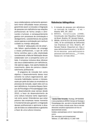 seus colaboradores certamente apresen-      Referências bibliográficas
                                                    tará menor dificuldade nesse processo,
                                                    garantindo assim a inclusão e integração    1. A inclusão de pessoas com deficiência
                                                    de pessoas com deficiência nas relações        no mercado de trabalho. - 2 ed. –
                                                    profissionais de forma ampla e dimi-           Brasília: MTE, SIT, 2007.
                                                    nuindo o turnover, e consequentemente       2. B R A S I L . C o n s t i t u i ç ã o ( 1 9 8 8 ) .
                                                    gastos com processos de contratação e          Constituição [da] Republica Federativa
                                                    desligamento, característicos de quando        do Brasil. Brasília, DF: Senado Federal.
                                                    ocorre apenas a contratação sem nenhum      3. BRASIL. LEI Nº 8.213, DE 24 DE JULHO DE
                                                                                                   1991, lei de contratação de Deficientes
                                                    cuidado ou manejo adequado.
                                                                                                   nas Empresas [on line]. Brasília, DF:
                                                         Devido à “adequação a lei de cotas”,
                                                                                                   Senado Federal. Disponível em: http://
                                                    não faltam oportunidades de emprego            www.deficienteonline.com.br/lei-8213-
                                                    a esses profissionais, o que de certa          91-lei-decotas- para-deficientes-e-
                                                    forma contribui para a alta rotatividade       pessoas-com-deficiencia___77.html.
                                                    considerando a falta de fidelização desse      Acesso em: 13 maio 2012.
                                                    colaborador com a companhia como um
                                                    todo. A empresa inclusiva deve oferecer
                                                    aos seus colaboradores com deficiência,
                                                    não apenas vagas, mas oportunidades de
                                                    crescimento, plano de carreira e desen-
                                                    volvimento profissional.
                                                         O programa de inclusão tem como
                                                    objetivo o desenvolvimento desse novo
                                                    conceito na cultura organizacional, apri-
                                                    morando habilidades sociais e interpes-
                                                    soais por parte de todos os envolvidos no
                                                    processo de inclusão, sejam eles com ou
                                                    sem deficiência. A empresa Nepacc Servi-
                                                    ços de Psicologia e Psicopedagogia Ltda.
SÍNDROMES • Ano 2 • Nº 4 • Julho • Agosto de 2012




                                                    vem desenvolvendo esse serviço desde
                                                    2010, a favor do desenvolvimento de
                                                    uma cultura inclusiva tanto organizacio-
                                                    nal como social. Entendemos que estar       *Janaina Foleis Fernandes, Psicóloga, CRP 06/83693
                                                    próximo das empresas nesse momento          é sócia proprietária da nEPACC Serviços de Psicologia e
                                                    é fundamental para garantir a integração    Psicopedagogia Ltda., que está no mercado desde 2008
                                                    desses profissionais e aprimorar a atua-    e tem como missão a inclusão social. Atua no mercado
                                                    ção de todos os colaboradores e gestores    oferecendo consultoria organizacional com foco no
                                                    a favor de uma cultura inclusiva.           desenvolvimento humano.
                                                                                                Contatos: janaina@nepacc.com.br / nepacc@nepacc.
                                                                                                com.br
                                                                                                Site: www.nepacc.com.br/organizacional
                                                                                                Telefones: (11) 3807-6656 ou (11) 3467-1649
38
 