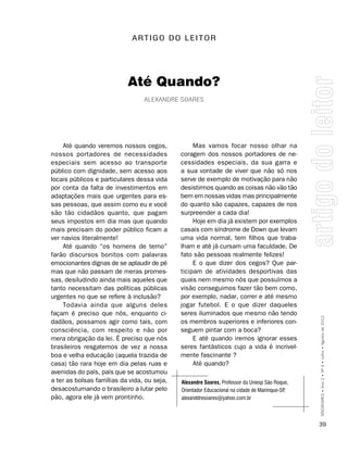A RT I g O D O L E I T O R




                           Até Quando?
                                 alExanDrE soarEs




    Até quando veremos nossos cegos,              Mas vamos focar nosso olhar na
nossos portadores de necessidades            coragem dos nossos portadores de ne-
especiais sem acesso ao transporte           cessidades especiais, da sua garra e
público com dignidade, sem acesso aos        a sua vontade de viver que não só nos
locais públicos e particulares dessa vida    serve de exemplo de motivação para não
por conta da falta de investimentos em       desistirmos quando as coisas não vão tão
adaptações mais que urgentes para es-        bem em nossas vidas mas principalmente
sas pessoas, que assim como eu e você        do quanto são capazes, capazes de nos
são tão cidadãos quanto, que pagam           surpreender a cada dia!
seus impostos em dia mas que quando               Hoje em dia já existem por exemplos
mais precisam do poder público ficam a       casais com síndrome de Down que levam
ver navios literalmente!                     uma vida normal, tem filhos que traba-
    Até quando “os homens de terno”          lham e até já cursam uma faculdade. De
farão discursos bonitos com palavras         fato são pessoas realmente felizes!
emocionantes dignas de se aplaudir de pé          E o que dizer dos cegos? Que par-
mas que não passam de meras promes-          ticipam de atividades desportivas das
sas, desiludindo ainda mais aqueles que      quais nem mesmo nós que possuímos a
tanto necessitam das políticas públicas      visão conseguimos fazer tão bem como,
urgentes no que se refere à inclusão?        por exemplo, nadar, correr e até mesmo
    Todavia ainda que alguns deles           jogar futebol. E o que dizer daqueles
façam é preciso que nós, enquanto ci-        seres iluminados que mesmo não tendo
dadãos, possamos agir como tais, com         os membros superiores e inferiores con-             SÍNDROMES • Ano 2 • Nº 4 • Julho • Agosto de 2012

consciência, com respeito e não por          seguem pintar com a boca?
mera obrigação da lei. É preciso que nós          E até quando iremos ignorar esses
brasileiros resgatemos de vez a nossa        seres fantásticos cujo a vida é incrivel-
boa e velha educação (aquela trazida de      mente fascinante ?
casa) tão rara hoje em dia pelas ruas e           Até quando?
avenidas do país, país que se acostumou
a ter as bolsas famílias da vida, ou seja,   Alexandre soares, Professor da Uniesp São Roque,
desacostumando o brasileiro a lutar pelo     Orientador Educacional na cidade de Mairinque-SP,
pão, agora ele já vem prontinho.             alexanddresoares@yahoo.com.br



                                                                                                 39
 