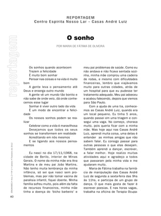 R E P O RTA g E M
                                                                Centro Espírita nosso Lar - Casas André Luiz




                                                                                         O sonho
                                                                                 por maria DE Fátima DE olivEira




                                                              Os sonhos quando acontecem            meu pai problemas de saúde. Como eu
                                                              Trazem a felicidade                   não andava e não ficava sentada sozi-
                                                              É muito bom sonhar                    nha, minha mãe comprou uma cadeira
                                                              Pensar nas coisas e na vida é muito   de rodas, e mesmo com dificuldades
                                                         bom                                        financeiras, lembro que viajávamos
                                                              A gente leva o pensamento até         muito para outras cidades, atrás de
                                                         Deus e enxerga outro mundo                 um hospital para que eu pudesse ter
                                                              A gente vê um mundo tão bonito e      tratamento adequado. Meu pai adoeceu
                                                         não sabe de onde veio, dá onde conhe-      e acabou falecendo, depois que viemos
                                                         cemos esse lugar                           para São Paulo.
                                                              Sonhar é viver outro lado da vida         Com a ajuda de uma tia, conhece-
                                                              É um modo de encontrar a felici-      mos as Casas André Luiz, quando era
                                                         dade                                       um local pequeno. Eu tinha 5 anos,
                                                              Os nossos sonhos podem se rea-        quando passei em uma triagem e con-
                                                         lizar                                      segui uma vaga. No começo, chorava
                                                              Celebrar como a vida é maravilhosa    muito, pois queria ficar com a minha
                                                              Desejamos que todos os seus           mãe. Mas hoje aqui nas Casas André
                                                         sonhos se transformem em realidade         Luiz, aprendi muita coisa, uma delas é
                                                              Acreditando em nós mesmos             entender as minhas amigas que não
                                                              E se ligando aos nossos pensa-        sabem falar. Eu consigo passar para
SÍNDROMES • Ano 2 • Nº 1 • Janeiro • Fevereiro de 2012




                                                         mentos                                     outras pessoas o que elas desejam.
                                                                                                    Também aprendi a dançar, escrever,
                                                             Eu nasci no dia 17/11/1968, na         a falar melhor. Hoje realizo muitas
                                                         cidade de Berilo, interior de Minas        atividades aqui e agradeço a todos
                                                         Gerais. O nome da minha mãe era Ana        que passaram pela minha vida e me
                                                         Martins e de meu pai João Martins.         ajudaram muito.
                                                         Não tenho muita lembrança da minha             Maria de Fátima trabalha na farmá-
                                                         infância, só sei que nasci sem pro-        cia de manipulação das Casas André
                                                         blemas, mas por não tomar vacina de        Luiz de segunda a sexta-feira das 9hs
                                                         paralisia infantil, fiquei doente. Minha   às 11hs, e participa de um grupo de
                                                         família sofreu muito, pois além da falta   dança. O que mais gosta de fazer é
                                                         de recursos financeiros, minha mãe         escrever poesias. E nas horas vagas,
                                                         tinha a doença do ‘bicho barbeiro’ e       trabalha na oficina de Terapia Ocupa-
40
 