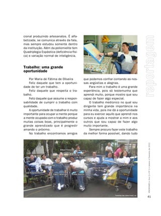 cional produzindo artesanatos. É alfa-
betizada, se comunica através da fala,
mas sempre estudou somente dentro
da instituição. Além da poliomielite tem
Quadriplegia Espástica (deficiência físi-
ca) e variação normal de inteligência.


Trabalho: uma grande
oportunidade
    Por Maria de Fátima de Oliveira         que podemos confiar contando as nos-
    Feliz daquele que tem a oportuni-       sas angústias e alegrias.
dade de ter um trabalho.                         Para mim o trabalho é uma grande
    Feliz daquele que respeita o tra-       experiência, pois só testemunha que
balho.                                      aprendi muito, porque mostro que sou
    Feliz daquele que assume a respon-      capaz de fazer algo especial.
sabilidade de cumprir o trabalho com             O trabalho mediúnico no qual sou
qualidade.                                  dirigente tem grande importância na
    A oportunidade de trabalhar é muito     minha vida, pois me dá a oportunidade
importante para ocupar a mente porque       para eu exercer aquilo que aprendi nos
a mente ocupada com o trabalho produz       cursos e ajuda a mostrar a mim e aos
muitas coisas boas, principalmente o        outros que sou capaz de fazer algo
grande aprendizado que é progredir          muito importante.
amando o próximo.                                Sempre procuro fazer este trabalho
    No trabalho encontramos amigos          da melhor forma possível, dando tudo




                                                                                      SÍNDROMES • Ano 2 • Nº 1 • Janeiro • Fevereiro de 2012




                                                                                      41
 