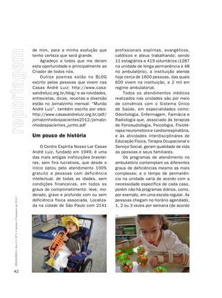 de mim, para a minha evolução que         profissionais espíritas, evangélicos,
                                                         tenho certeza que será grande.            católicos e ateus trabalhando; sendo
                                                             Agradeço a todos que me deram         11 estagiários e 419 voluntários (1287
                                                         esta oportunidade e principalmente ao     na unidade de longa permanência e 48
                                                         Criador de todos nós.                     no ambulatório), a instituição atende
                                                             Outros poemas estão no BLOG           hoje cerca de 1600 pessoas, das quais
                                                         escrito pelas pessoas que vivem nas       600 vivem na instituição, e 2 mil em
                                                         Casas André Luiz: http://www.casa-        regime ambulatorial.
                                                         sandreluiz.org.br/blog/ e as novidades,       Todos os atendimentos médicos
                                                         entrevistas, dicas, receitas e diversão   realizados nas unidades são por meio
                                                         estão no Jornalzinho mensal: “Mundo       de convênios com o Sistema Único
                                                         André Luiz”, também escrito por eles:     de Saúde, em especialidades como:
                                                         http://www.casasandreluiz.org.br/pdf/     Odontologia, Enfermagem, Farmácia e
                                                         jornalzinhodospacientes2012/jornalzi-     Radiologia que, associado às terapias
                                                         nhodospacientes_junho.pdf                 de Fonoaudiologia, Psicologia, Fisiote-
                                                                                                   rapia neuromotora e cardiorrespiratória,
                                                         Um pouco de história                      e às atividades interdisciplinares de
                                                                                                   Educação Física, Terapia Ocupacional e
                                                              O Centro Espírita Nosso Lar Casas    Serviço Social, geram qualidade de vida
                                                         André Luiz, fundado em 1949, é uma        as pessoas e seus familiares.
                                                         das mais antigas instituições brasilei-       Os programas de atendimento no
                                                         ras, sem fins lucrativos, que desde o     ambulatório contemplam os diferentes
                                                         início optou pelo atendimento 100%        graus de deficiências mesmo as mais
                                                         gratuito a pessoas com deficiência        complexas; e o tempo de permanên-
                                                         intelectual, de todas as idades, sem      cia na unidade varia de acordo com a
                                                         condições financeiras, em todos os        necessidade específica de cada caso,
                                                         graus de comprometimento: leve, mo-       porém não há programas diários, como,
                                                         derado, grave e profundo com ou sem       por exemplo, em uma escola regular. As
SÍNDROMES • Ano 2 • Nº 1 • Janeiro • Fevereiro de 2012




                                                         deficiência física associada. Localiza-   pessoas chegam no horário agendado,
                                                         da na cidade de São Paulo com 2141        1, 2 ou 3 vezes por semana (de acordo




42
 