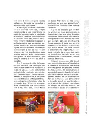 com o que é necessário para o caso)        as Casas André Luiz, ele não teria a
realizam as terapias ou consultas e        qualidade de vida que possui hoje”,
retornam para suas casas.                  conta Mônica Felipe da Silva, mãe de
     A instituição estimula a manuten-     Jefferson.
ção dos vínculos familiares, sempre             E para as pessoas que residem
mencionando a sua importância na           na unidade de longa permanência da
condição biopsicossocial e qualidade       instituição, existe uma rotina de saídas
de vida das pessoas que freqüentam         freqüentes, não somente para eventos,
as unidades. Para isso, famílias de ex-    mas para atividades do dia-a-dia como,
trema vulnerabilidade social recebem o     por exemplo, compras em shopping,
auxílio-transporte para que estejam pre-   feiras, passeios à praia, idas ao cine-
sentes nas visitas, assim como orien-      ma entre outras. Para os profissionais
tações pontuais sobre os tratamentos       das Casas André Luiz, este convívio
na instituição. E para as pessoas em       é extremamente importante, não só
situações de real abandono por suas        para estimular as pessoas que vivem
famílias, as Casas André Luiz possuem      na instituição à inclusão social, mas
o Programa de Apadrinhamento, que          também para a comunidade a conviver
tem por objetivo a doação de amor e        com as diferenças.
atenção.                                        Existem pessoas que são atendi-
     Com 7 meses de vida, Jefferson        das na instituição, com deficiência leve
da Silva Bernardo teve meningite que       e moderada, inseridas no mercado de
o deixou com deficiência intelectual e     trabalho; porém em pequeno número.
física. Há 10 anos recebe tratamentos      Destes, somente 15 desenvolvem al-
na instituição, realizados por psicólo-    gum trabalho dentro da própria institui-
gos, fonoaudiólogos, fisioterapeutas,      ção com excelente retorno, e apenas 1
terapeutas ocupacionais e de outras        pessoa trabalha em um supermercado
especialidades que juntas já contribuí-    fora da Instituição. Mas para ampliar
ram muito para melhoraria da fala e da     a inclusão social, os coordenadores

                                                                                      SÍNDROMES • Ano 2 • Nº 1 • Janeiro • Fevereiro de 2012
locomoção dele. “Só tenho a agradecer      da instituição também participam
pelos tratamentos dos profissionais        da criação de políticas públicas, em
com o meu filho; pois, se não fosse        Conselhos de Saúde e Secretarias de




                                                                                      43
 