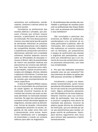 semestrais com professores, coorde-         2 - Os professores das escolas são con-
nadores, diretores e demais atores do       vidados a participar de reuniões junto
sistema escolar.                            com os profissionais das Casas André
     Convidamos os profissionais das        Luiz, com as pessoas com deficiência
escolas públicas e privadas, que pos-       e seus familiares?
suem crianças que utilizam nossos
serviços, a participarem de encontros           São convidados a participar dos
na instituição. Por meio dessa parceria     encontros do REDUC os professores,
criamos uma rede social que dê suporte      coordenadores e/ou diretores de es-
às demandas referentes ao processo          colas particulares e públicas, além de
de inclusão educacional, com o objetivo     instituições. Até o presente momento
de: compartilhar dúvidas, informações       não realizamos um encontro conjunto
e experiências (produzindo caminhos e       com os familiares, por preservarmos
alternativas; aprender com a realidade      o espaço de acolhimento das dúvidas
cotidiana); levantar aspectos comuns        e angústias dos participantes, assim
sobre as dificuldades da educação in-       como por entendermos que é um mo-
clusiva no Brasil; além da possibilidade    mento de troca de conhecimento sobre
de intervir nas questões relativas aos      os processos educacionais, com toda
preconceitos do universo das deficiên-      sua complexidade.
cias. Para isso, buscamos como méto-
do de trabalho, realizar encontros estru-   3 - Por que são realizados encontros
turados com diálogos, oficinas, debates     somente uma vez por semestre? Fal-
e palestras informativas. E sempre que      tava interesse de ambas as partes das
possível, também são realizadas visitas     195 pessoas envolvidas no REDUC?
às escolas para acompanhamento de
casos específicos.                              Inicialmente o projeto era desen-
     A ideia do Programa REDUC nasceu       volvido bimestralmente, porém fomos
de uma necessidade dos profissionais        percebendo dificuldades dos participan-

                                                                                      SÍNDROMES • Ano 2 • Nº 1 • Janeiro • Fevereiro de 2012
da saúde ligados ao ambulatório da          tes em dar conta de uma periodicidade
instituição encontrar resposta às de-       maior. Alguns professores apresenta-
mandas das escolas nas quais as pes-        vam dificuldades em ter essa dispensa,
soas atendidas na instituição estavam       faltando incentivo para sua continui-
inseridas. Do lugar dos representantes      dade de participação. Isso nos levou
escolares vinham demandas ligadas ao        a construir o programa mais dentro da
diagnóstico, dúvidas sobre as deficiên-     realidade das pessoas, inclusive da
cias, formas de atuação, intervenções       própria equipe técnica do ambulatório
e adaptações possíveis na escola, an-       da instituição, que era cobrada por pa-
gústias do não saber como lidar com         rar aos atendimentos para receber um
o desconhecido, entre outras. Assim         grupo restrito de professores. Assim,
fomos trabalhando com o paradigma           para darmos seguimento sem ônus
da diversidade e criando um contexto        para nenhum lado passamos a fazê-lo
reflexivo para além do diagnóstico.         semestralmente.                           45
 