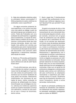 4 – Hoje são realizados relatórios sobre      7 - Qual o papel dos 7 interlocutores
                                                         os principais temas conversados? E            em campo? São profissionais da ins-
                                                         feitas propostas de ações coletivas ou        tituição que visitavam algumas esco-
                                                         analisados casos específicos?                 las? Quantas? Em que período? O que
                                                                                                       realizavam?
                                                              Em alguns encontros propomos te-
                                                         mas específicos, e em outros uma dinâ-            No geral uma equipe de dois a três
                                                         mica mais aberta ao diálogo a partir da       profissionais visitavam as escolas que
                                                         demanda do grupo que comparece ao en-         necessitavam de uma intervenção foca-
                                                         contro. Todos são finalizados com uma         da na demanda daquele contexto, como
                                                         avaliação dos participantes e sugestões       por exemplo, conversar com um grupo
                                                         para os posteriores, e a equipe do ambu-      maior de professores que não podiam
                                                         latório realiza o relatório do encontro. Já   se deslocar até o ambulatório da insti-
                                                         tivemos e continuamos tendo das mais          tuição; ou em escolas que abarcavam
                                                         diversas demandas, desde uma mobi-            um número maior de pessoas atendidas
                                                         lização mais política com convites aos        nas Casas André Luiz para termos aces-
                                                         participantes para serem representantes       so a todos os professores envolvidos,
                                                         na Secretaria de Educação de Guarulhos;       ou até mesmo por solicitações mais per-
                                                         até discussões mais pontuais sobre            sistentes de representantes de escolas.
                                                         diagnósticos e atendimento realizados         Realizávamos o agendamento com o
                                                         pela equipe de saúde.                         coordenador da escola e solicitávamos
                                                                                                       a presença de professores, especial-
                                                         6 - Dentre as 70 escolas participantes        mente os ligados as pessoas com defi-
                                                         dos encontros, quantas implantaram            ciência atendidas na instituição. Nesse
                                                         ações efetivas em sala de aula? Quais         período realizamos 15 visitas escolares,
                                                         foram elas?                                   tendo cada uma um foco diversificado,
                                                                                                       desde participar de hora pedagógica na
                                                             É muito difícil precisar, pois não te-    instituição e falar com um grupo de 30
SÍNDROMES • Ano 2 • Nº 1 • Janeiro • Fevereiro de 2012




                                                         mos condições de analisar o programa          professores dialogando e esclarecendo
                                                         nesse nível de abrangência. O que exis-       dúvidas sobre alunos com deficiência;
                                                         tem são relatos de participantes mais         até para verificarmos as adaptações
                                                         assíduos que nos deram feedbacks de           necessárias e específicas para deter-
                                                         suas ações nas escolas. Destacamos            minada criança na escola. Atualmente
                                                         modificações nos processos de ava-            esse tipo de assessoria acontece com
                                                         liação do aluno, melhor condução no           menor frenquência, devido a outras
                                                         processo de alfabetização da criança,         demandas institucionais.
                                                         diversificação nas estratégias de ensi-
                                                         no, cobrança de instâncias superiores         9 - Aponte os principais problemas de
                                                         quanto ao suporte necessário à criança        inclusão de estudantes com deficiên-
                                                         com deficiência, revisão do ciclo esco-       cia intelectual nas escolas regulares,
                                                         lar em que a criança se encontrava,           os principais resultados conseguidos
46                                                       dentre outras.                                após as ações do REDUC?
 