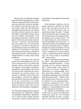 Muitos são os problemas trazidos      instituição ou educadores das escolas
pelos familiares das pessoas com defi-     inclusivas.
ciência e pelos professores que partici-
pam dos encontros, como por exemplo,            Como exemplo, podemos citar os
em relação à infra-estrutura das esco-     pontos positivos, retirados de avalia-
las (muitas ainda não são totalmente       ções finais de alguns encontros de
adaptadas as pessoas que usa cadeira       2011: “foi uma importante troca de
de rodas); falta de suporte em sala de     experiências sobre inclusão”; “é impor-
aula para as questões práticas (como       tante compreender como a criança está
troca de fraldas, alimentação, e ida       se desenvolvendo nas terapias traçan-
aos espaços externos à sala de aula);      do paralelos com a sala de aula”; “foi
grande número de alunos por sala que       um aprendizado de novas técnicas a
dificulta a atenção individualizada;       serem trabalhadas com os alunos”; “a
falta de suporte que instrumentalize       importância dada a inter-disciplinaride;
o professor a encontrar caminhos de        o domínio do conhecimento; e disponi-
escolarização do aluno com deficiência;    bilidade da equipe terapêutica em nos
carências na formação do educador;         orientar”; “a importância de ter retorno
falta de parâmetros para a avaliação e     sobre o trabalho que a escola realiza;
promoção de alunos; e preconceitos na      e levar o conhecimento para a sala de
relação família e escola, entre outros     aula, dar novas visões e possibilida-
problemas.                                 des”; entre outros.
     Nossa intervenção tem ocorrido             Alguns comentários dos participan-
dentro das necessidades que são tra-       tes foram: “Uma oportunidade de tirar
zidas a cada encontro ou a cada visita     dúvidas e aprender bastante”; “Trouxe
escolar; desde orientações específi-       soluções para as minhas necessida-
cas ligadas a tecnologias assistivas,      des”; ”Estou saindo muito melhor do
sugestões de adequações estruturais        que entrei. Foi ótimo!”; “Agradeço o
em sala de aula, passando por escla-       acolhimento e a receptividade. Para-

                                                                                      SÍNDROMES • Ano 2 • Nº 1 • Janeiro • Fevereiro de 2012
recimentos de quadros clínicos, dis-       béns pelo lindo trabalho”; “A reunião
cussões e reflexões sobre formas de        foi de grande valia para minha formação
aprendizagem, até alívio de angustia       pessoal e profissional”; “Adorei muito,
de professores através do acolhimen-       pois mudou muito o meu ponto de vista
to de seus sentimentos. Os relatos         em relação ao meu comportamento”.
de satisfações dos professores e das       E algumas sugestões foram: maior
mães em alguns casos são nossos            frequencia nos encontros; ser mais di-
parâmetros de avaliação do programa.       vulgado; e a necessidade de um curso
                                           de formação para educadores.
10 - Cite um exemplo positivo e um que          Em relação às dificuldades verifi-
ainda precisa ser melhorado. Aponte        camos que a criança com deficiência
os principais comentários, depoimen-       intelectual passa por uma situação
tos e críticas feitas pelas pessoas        bastante delicada ao fazer a passa-
envolvidas, sejam profissionais da         gem do ciclo do ensino fundamental         47
 