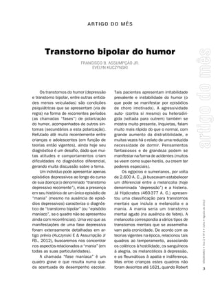 A RT I g O D O M ê S




       Transtorno bipolar do humor
                           Francisco B. assumpção Jr.
                                EvElyn KuczynsKi




     Os transtornos do humor (depressão      Tais pacientes apresentam irritabilidade
e transtorno bipolar, entre outras entida-   prevalente e instabilidade do humor (o
des menos veiculadas) são condições          que pode se manifestar por episódios
psiquiátricas que se apresentam (via de      de choro imotivado). A agressividade
regra) na forma de recorrentes períodos      auto- (contra si mesmo) ou heterodiri-
(as chamadas “fases”) de polarização         gida (voltada para outrem) também se
do humor, acompanhados de outros sin-        mostra muito presente. Inquietas, falam
tomas (secundários a esta polarização).      muito mais rápido do que o normal, com
Refutado até muito recentemente entre        grande aumento da distratibilidade, e
crianças e adolescentes (em função de        muitas vezes há o relato de uma reduzida
teorias então vigentes), ainda hoje seu      necessidade de dormir. Pensamentos
diagnóstico é um desafio, dado que mui-      fantasiosos e de grandeza podem se
tas atitudes e comportamentos criam          manifestar na forma de acidentes (muitos
dificuldades no diagnóstico diferencial,     se veem como super-heróis, ou creem ter
gerando muita discussão sobre o tema.        poderes especiais).
     Um indivíduo pode apresentar apenas         Os egípcios e sumerianos, por volta
episódios depressivos ao longo do curso      de 2.600 A. C., já buscavam estabelecer
de sua doença (o denominado “transtorno      um diferencial entre a melancolia (hoje
depressivo recorrente”), mas a presença      denominada “depressão”) e a histeria.
em seu histórico de um único episódio de     Já Hipócrates (460-377 A. C.) apresen-
“mania” (mesmo na ausência de episó-         tou uma classificação para transtornos
dios depressivos) caracteriza o diagnós-     mentais que incluía a melancolia e a         SÍNDROMES • Ano 2 • Nº 4 • Julho • Agosto de 2012

tico de “transtorno bipolar” (ou “episódio   mania. A mania seria um transtorno
maníaco”, se o quadro não se apresentou      mental agudo (na ausência de febre). A
ainda com recorrências). Uma vez que as      melancolia correspondia a vários tipos de
manifestações de uma fase depressiva         transtornos mentais que se assemelha-
foram extensamente detalhadas em ar-         vam pela cronicidade. De acordo com as
tigo prévio (Kuczynski E & Assumpção Jr      teorias vigentes na época, relacionou tais
FB., 2012), buscaremos nos concentrar        quadros ao temperamento, associando
nos aspectos relacionados a “mania” (em      os coléricos à hostilidade, os sanguíneos
todas as suas particularidades).             à alegria, os melancólicos à depressão,
     A chamada “fase maníaca” é um           e os fleumáticos à apatia e indiferença.
quadro grave e que resulta numa que-         Mas entre crianças estes quadros não
da acentuada do desempenho escolar.          foram descritos até 1621, quando Robert            3
 