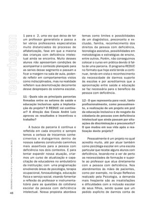 1 para o 2, uma vez que deixa de ter        temas como limites e possibilidades
                                                         um professor generalista e passa a          de um diagnóstico, preconceito e ex-
                                                         ter vários professores especialistas        clusão, família, reconhecimento dos
                                                         muito distanciados do processo de           direitos da pessoa com deficiência,
                                                         alfabetização, fase em que a maioria        tecnologia assistiva, possibilidades em
                                                         das crianças com deficiência intelec-       metodologias e estratégias de ensino,
                                                         tual ainda se encontra. Muito desses        entre outros. Porém, não conseguimos
                                                         alunos não apresentam condições de          colocar o curso em prática devido à fal-
                                                         acompanhar o conteúdo planejado para        ta de uma parceria. O programa REDUC
                                                         as series desse segmento e passam a         no formato que hoje está tende a conti-
                                                         ficar a margem na sala de aula, poden-      nuar, tendo em vista o reconhecimento
                                                         do refletir em comportamentos vistos        da necessidade de darmos suporte
                                                         como indisciplinados, mas na realidade      às escolas e por acreditarmos que a
                                                         refletem sua desmotivação decorrente        aproximação entre saúde e educação
                                                         desse despreparo do sistema escolar.        se faz necessária para o benefício da
                                                                                                     pessoa com deficiência.
                                                         11 - Quais são as principais parcerias
                                                         firmadas entre os setores de saúde e        12 - O que representa para você, tanto
                                                         educação inclusivas após a implanta-        profissionalmente, como pessoalmen-
                                                         ção do projeto? O REDUC vai continu-        te, a realização de um projeto em prol
                                                         ar? A direção das Casas André Luiz          da educação inclusiva e do resgate da
                                                         aprovou os resultados e incentivou o        cidadania de pessoas com deficiência
                                                         trabalho?                                   intelectual que ainda passam por situ-
                                                                                                     ações de discriminação e preconceito?
                                                              A busca da parceria é contínua e       O que mudou em sua vida após a rea-
                                                         refletida em cada encontro e sempre         lização deste projeto?
                                                         temos a certeza de trocarmos conhe-
                                                         cimentos e dialogarmos dentro de                Pessoalmente é um projeto no qual
SÍNDROMES • Ano 2 • Nº 1 • Janeiro • Fevereiro de 2012




                                                         nossos saberes construindo caminhos         acredito muito, até por atuar também
                                                         mais assertivos para a pessoa com           como psicóloga escolar em uma escola
                                                         deficiência nos dois contextos. E para      particular que recebe alguns alunos com
                                                         tentar expandir nossa atuação, criar-       deficiência, levando-me a ver de perto
                                                         mos um curso de atualização e capa-         as necessidades de formação e supor-
                                                         citação de educadores no ambulatório        te ao professor que atua diretamente
                                                         da instituição; com uma programação         com a pessoa com deficiência. Nos
                                                         envolvendo áreas de psicologia, terapia     atendimentos às mães de pacientes,
                                                         ocupacional, fonoaudiologia, educação       como por exemplo, no Grupo Reflexivo
                                                         física e serviço social, visando fomentar   realizado pela Psicologia, a demanda
                                                         a reflexão do professor e instrumenta-      mais freqüente são as insatisfações
                                                         lizá-lo para as questões do cotidiano       e dificuldades com a inclusão escolar
                                                         escolar da pessoa com deficiência           de seus filhos, sendo quase que um
48                                                       intelectual. Nossa proposta abordava        pedido explícito de darmos conta de
 