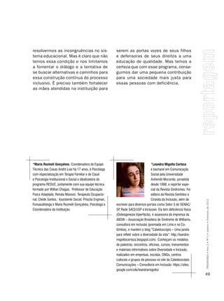 resolvermos as incongruências no sis-                     serem as portas vozes de seus filhos
tema educacional. Mas é claro que não                     e defensoras de seus direitos a uma
temos essa condição e nos limitamos                       educação de qualidade. Mas temos a
a fomentar o diálogo e a tentativa de                     certeza que com esse programa, conse-
se buscar alternativas e caminhos para                    guimos dar uma pequena contribuição
essa construção contínua do processo                      para uma sociedade mais justa para
inclusivo. É preciso também fortalecer                    essas pessoas com deficiência.
as mães atendidas na instituição para




*maria Rozineti gonçalves, Coordenadora de Equipe                                     *Leandra migotto certeza
Técnica das Casas André Luiz há 17 anos, é Psicóloga                                  é bacharel em Comunicação
com especialização em Terapia Familiar e de Casal                                     Social pela Universidade
e Psicologia Institucional e Social e idealizadora do                                 Anhembi Morumbi, jornalista
programa REDUC, juntamente com sua equipe técnica                                     desde 1998, e repórter espe-
formado por Willian Chagas, Professor de Educação                                     cial da Revista Síndromes. Foi
Física Adaptada; Renata Masson, Terapeuta Ocupacio-                                   editora da Revista Sentidos e
nal; Cleide Santos, Assistente Social; Priscila Engman,                               Ciranda da Inclusão, além de

                                                                                                                        SÍNDROMES • Ano 2 • Nº 1 • Janeiro • Fevereiro de 2012
Fonoaudióloga e Maria Rozineti gonçalves, Psicóloga e     escrever para diversos portais como Setor 3 do SEnAC/
Coordenadora da instituição.                              SP Rede SACI/USP e Inclusive. Ela tem deficiência física
                                                            ,
                                                          (Osteogenesis Inperfecta), é assessora de imprensa da
                                                          ABSW – Associação Brasileira de Síndrome de Williams,
                                                          consultora em inclusão (premiada em Lima e na Co-
                                                          lômbia), e mantém o blog “Caleidoscópio – Uma janela
                                                          para refletir sobre a diversidade da vida”: http://leandra-
                                                          migottocerteza.blogspot.com/. Conheçam os modelos
                                                          de palestras, encontros, oficinas, cursos, treinamentos
                                                          e materiais informativos sobre Diversidade e Inclusão,
                                                          realizados em empresas, escolas, Ongs, centros
                                                          culturais e grupos de pessoas no site da Caleidoscópio
                                                          Comunicações – Consultoria em Inclusão: https://sites.
                                                          google.com/site/leandramigotto/
                                                                                                                        49
 