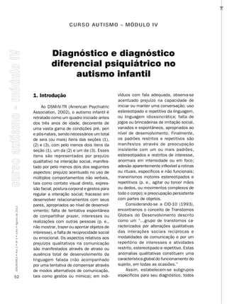 …
                                                                        C U R S O A U T I S M O - M ó D U LO I v




                                                              Diagnóstico e diagnóstico
                                                              diferencial psiquiátrico no
                                                                    autismo infantil

                                                    1. Introdução                                 víduos com fala adequada, observa-se
                                                                                                  acentuado prejuízo na capacidade de
                                                         Ao DSM-IV-TR (American Psychiatric       iniciar ou manter uma conversação; uso
                                                    Association, 2002), o autismo infantil é      estereotipado e repetitivo da linguagem,
                                                    retratado como um quadro iniciado antes       ou linguagem idiossincrática; falta de
                                                    dos três anos de idade, decorrente de         jogos ou brincadeiras de imitação social,
                                                    uma vasta gama de condições pré, peri         variados e espontâneos, apropriados ao
                                                    e pós-natais, sendo necessários um total      nível de desenvolvimento. Finalmente,
                                                    de seis (ou mais) itens das seções (1),       os padrões restritos e repetitivos são
                                                    (2) e (3), com pelo menos dois itens da       manifestos através de preocupação
                                                    seção (1), um da (2) e um da (3). Esses       insistente com um ou mais padrões,
                                                    itens são representados por prejuízo          estereotipados e restritos de interesse,
                                                    qualitativo na interação social, manifes-     anormais em intensidade ou em foco;
                                                    tado por pelo menos dois dos seguintes        adesão aparentemente inflexível a rotinas
                                                    aspectos: prejuízo acentuado no uso de        ou rituais, específicos e não funcionais;
                                                    múltiplos comportamentos não verbais,         maneirismos motores estereotipados e
                                                    tais como contato visual direto, expres-      repetitivos (p. e., agitar ou torcer mãos
                                                    são facial, postura corporal e gestos para    ou dedos, ou movimentos complexos de
                                                    regular a interação social; fracasso em       todo o corpo); e preocupação persistente
                                                    desenvolver relacionamentos com seus          com partes de objetos.
                                                    pares, apropriados ao nível de desenvol-           Considerando-se a CID-10 (1993),
SÍNDROMES • Ano 2 • Nº 4 • Julho • Agosto de 2012




                                                    vimento; falta de tentativa espontânea        encontramos o conceito de Transtornos
                                                    de compartilhar prazer, interesses ou         Globais do Desenvolvimento descrito
                                                    realizações com outras pessoas (p. e.,        como um “...grupo de transtornos ca-
                                                    não mostrar, trazer ou apontar objetos de     racterizados por alterações qualitativas
                                                    interesse), e falta de reciprocidade social   das interações sociais recíprocas e
                                                    ou emocional. Os aspectos relativos aos       modalidades de comunicação e por um
                                                    prejuízos qualitativos na comunicação         repertório de interesses e atividades
                                                    são manifestados através de atraso ou         restrito, estereotipado e repetitivo. Estas
                                                    ausência total de desenvolvimento da          anomalias qualitativas constituem uma
                                                    linguagem falada (não acompanhado             característica global do funcionamento do
                                                    por uma tentativa de compensar através        sujeito, em todas as ocasiões.”
                                                    de modos alternativos de comunicação,              Assim, estabelecem-se subgrupos
52                                                  tais como gestos ou mímica); em indi-         específicos para seu diagnóstico, todos
 
