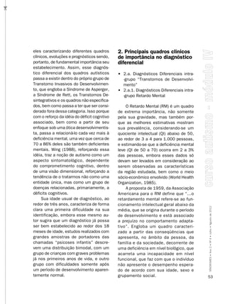 …




    eles caracterizando diferentes quadros        2. Principais quadros clínicos
    clínicos, evoluções e prognósticos sendo,     de importância no diagnóstico
    portanto, de fundamental importância seu      diferencial
    estabelecimento. Assim, esse diagnós-
    tico diferencial dos quadros autísticos       • 2.a. Diagnósticos Diferenciais intra-
    passa a existir dentro do próprio grupo de      -grupo “Transtornos de Desenvolvi-
    Transtorno Invasivos do Desenvolvimen-          mento”
    to, que engloba a Síndrome de Asperger,       • 2.a.1. Diagnósticos Diferenciais intra-
    a Síndrome de Rett, os Transtornos De-          -grupo Retardo Mental
    sintegrativos e os quadros não especifica-
    dos, bem como passa a ter que ser consi-          O Retardo Mental (RM) é um quadro
    derado fora dessa categoria. Isso porque      de extrema importância, não somente
    com o reforço da idéia do déficit cognitivo   pela sua gravidade, mas também por-
    associado, bem como a partir de seu           que as melhores estimativas mostram
    enfoque sob uma ótica desenvolvimentis-       sua prevalência, considerando-se um
    ta, passa a relacioná-lo cada vez mais à      quociente intelectual (QI) abaixo de 50,
    deficiência mental, uma vez que cerca de      ao redor de 3 a 4 para 1.000 pessoas,
    70 a 86% deles são também deficientes         e estimando-se que a deficiência mental
    mentais. Wing (1988), reforçando essa         leve (QI de 50 a 70) ocorra em 2 a 3%
    idéia, traz a noção de autismo como um        das pessoas, embora esses dados só
    aspecto sintomatológico, dependente           devam ser levados em consideração ao
    do comprometimento cognitivo, dentro          serem observadas as características
    de uma visão dimensional, reforçando a        da região estudada, bem como o meio
    tendência de o tratarmos não como uma         sócio-econômico envolvido (World Health
    entidade única, mas como um grupo de          Organization, 1985).
    doenças relacionadas, primariamente, a            A proposta de 1959, da Associação
    déficits cognitivos.                          Americana para o RM define que “...o
         Sua idade usual de diagnóstico, ao       retardamento mental refere-se ao fun-
    redor de três anos, caracteriza de forma      cionamento intelectual geral abaixo da
    clara uma primeira dificuldade na sua         média, que se origina durante o período     SÍNDROMES • Ano 2 • Nº 4 • Julho • Agosto de 2012

    identificação, embora esse mesmo au-          de desenvolvimento e está associado
    tor sugira que um diagnóstico já possa        a prejuízo no comportamento adapta-
    ser bem estabelecido ao redor dos 18          tivo”. Engloba um quadro caracteri-
    meses de idade, estudos realizados com        zado a partir das conseqüências que
    grandes amostras de portadores das            apresenta, no âmbito da pessoa, da
    chamadas “psicoses infantis” descre-          família e da sociedade, decorrente de
    vem uma distribuição bimodal, com um          uma deficiência em nível biológico, que
    grupo de crianças com graves problemas        acarreta uma incapacidade em nível
    já nos primeiros anos de vida, e outro        funcional, que faz com que o indivíduo
    grupo com dificuldades somente após           não apresente o desempenho espera-
    um período de desenvolvimento aparen-         do de acordo com sua idade, sexo e
    temente normal.                               grupamento social.                          53
 