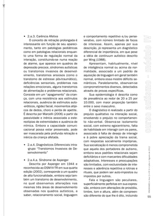 …




    • 2.a.3. Carência Afetiva                      e comportamento repetitivo e/ou perse-
         O conceito de retração prolongada é       verativo, com número limitado de focos
    interessante em função de seu apareci-         de interesse. Assim, apenas por sua
    mento, tanto em patologias pediátricas         descrição, já representa um diagnóstico
    como em patologias relacionais enquan-         diferencial de importância, em que pese
    to uma forma de regulação normal da            a idéia de continuum autístico descrito
    interação, constituindo-se numa reação         por Wing (1988).
    de alarme, que aparece em quadros de                Apresentam, habitualmente, nível
    depressão precoce, síndromes autísticas        de inteligência normal ou acima da nor-
    ou transtornos invasivos de desenvol-          malidade, associado a um padrão de
    vimento, transtornos ansiosos (como o          aquisição de linguagem em geral também
    transtorno de estresse pós-traumático),        normal, embora essa mostre déficits se-
    deficiências sensoriais, problemas nas         mânticos. Paralelamente, observam-se
    relações emocionais, alguns transtornos        comprometimentos diversos, detectados
    de alimentação e problemas relacionais.        através de provas específicas.
    Consiste em um “apagamento” da crian-               Sua epidemiologia é descrita como
    ça, com uma resistência aos estímulos          de prevalência ao redor de 20 a 25 por
    relacionais, ausência de estímulos auto-       10.000, com maior proporção também
    -eróticos, rigidez facial, movimentos atípi-   entre o sexo masculino.
    cos de dedos, choro e perda de apetite.             O diagnóstico é realizado a partir do
    É descrita por Marcelli (2006) a partir da     prejuízo qualitativo na interação social,
    passividade e inércia associada a este-        envolvendo o prejuízo no comportamen-
    reotipias de extremidades e ausência de        to não-verbal. Observa-se isolamento
    mímica. Embora a capacidade comuni-            social, com extremo egocentrismo, falta
    cacional possa estar preservada, pode          de habilidade em interagir com os pares,
    ser mascarada pela profunda retração e         associada à falta de desejo de interagir
    inércia da criança afetada.                    e à pobre apreciação da trama social,
                                                   com respostas socialmente impróprias.
    • 2.a.4. Diagnósticos Diferenciais intra-      Sua socialização é menos comprometida
      -grupo “Transtornos Invasivos de De-         que aquela dos portadores de autismo,        SÍNDROMES • Ano 2 • Nº 4 • Julho • Agosto de 2012
      senvolvimento”                               embora seus padrões relacionais sejam
                                                   deficitários e com marcantes dificuldades
    • 2.a.4.a. Síndrome de Asperger                adaptativas. Interesses e preocupações
        Descrita por Asperger em 1944 e            são limitados, com exclusividade de inte-
    reconhecida ao DSM IV-TR em sua quarta         resses e aderência repetitiva a rotinas e
    edição (2002), corresponde a um quadro         rituais, que podem ser auto-impostos ou
    de alta funcionalidade, embora seja tam-       impostos por outros.
    bém um transtorno de desenvolvimento,               Fala e linguagem são peculiares,
    no qual observamos alterações nas              superficialmente perfeitas em sua expres-
    mesmas três áreas de desenvolvimento           são, embora com alterações de prosódia,
    observadas nos quadros autísticos, a           timbre, tom e altura, além de compreen-
    saber, relacionamento social, linguagem        são diferente do que lhe é dito, incluindo   55
 