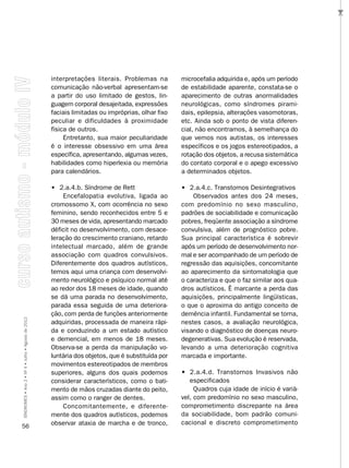 …
                                                    interpretações literais. Problemas na         microcefalia adquirida e, após um período
                                                    comunicação não-verbal apresentam-se          de estabilidade aparente, constata-se o
                                                    a partir do uso limitado de gestos, lin-      aparecimento de outras anormalidades
                                                    guagem corporal desajeitada, expressões       neurológicas, como síndromes pirami-
                                                    faciais limitadas ou impróprias, olhar fixo   dais, epilepsia, alterações vasomotoras,
                                                    peculiar e dificuldades à proximidade         etc. Ainda sob o ponto de vista diferen-
                                                    física de outros.                             cial, não encontramos, à semelhança do
                                                         Entretanto, sua maior peculiaridade      que vemos nos autistas, os interesses
                                                    é o interesse obsessivo em uma área           específicos e os jogos estereotipados, a
                                                    específica, apresentando, algumas vezes,      rotação dos objetos, a recusa sistemática
                                                    habilidades como hiperlexia ou memória        do contato corporal e o apego excessivo
                                                    para calendários.                             a determinados objetos.

                                                    • 2.a.4.b. Síndrome de Rett                   • 2.a.4.c. Transtornos Desintegrativos
                                                        Encefalopatia evolutiva, ligada ao            Observados antes dos 24 meses,
                                                    cromossomo X, com ocorrência no sexo          com predomínio no sexo masculino,
                                                    feminino, sendo reconhecidos entre 5 e        padrões de sociabilidade e comunicação
                                                    30 meses de vida, apresentando marcado        pobres, freqüente associação a síndrome
                                                    déficit no desenvolvimento, com desace-       convulsiva, além de prognóstico pobre.
                                                    leração do crescimento craniano, retardo      Sua principal característica é sobrevir
                                                    intelectual marcado, além de grande           após um período de desenvolvimento nor-
                                                    associação com quadros convulsivos.           mal e ser acompanhado de um período de
                                                    Diferentemente dos quadros autísticos,        regressão das aquisições, concomitante
                                                    temos aqui uma criança com desenvolvi-        ao aparecimento da sintomatologia que
                                                    mento neurológico e psíquico normal até       o caracteriza e que o faz similar aos qua-
                                                    ao redor dos 18 meses de idade, quando        dros autísticos. É marcante a perda das
                                                    se dá uma parada no desenvolvimento,          aquisições, principalmente lingüísticas,
                                                    parada essa seguida de uma deteriora-         o que o aproxima do antigo conceito de
                                                    ção, com perda de funções anteriormente       demência infantil. Fundamental se torna,
SÍNDROMES • Ano 2 • Nº 4 • Julho • Agosto de 2012




                                                    adquiridas, processada de maneira rápi-       nestes casos, a avaliação neurológica,
                                                    da e conduzindo a um estado autístico         visando o diagnóstico de doenças neuro-
                                                    e demencial, em menos de 18 meses.            degenerativas. Sua evolução é reservada,
                                                    Observa-se a perda da manipulação vo-         levando a uma deterioração cognitiva
                                                    luntária dos objetos, que é substituída por   marcada e importante.
                                                    movimentos estereotipados de membros
                                                    superiores, alguns dos quais podemos          • 2.a.4.d. Transtornos Invasivos não
                                                    considerar característicos, como o bati-         especificados
                                                    mento de mãos cruzadas diante do peito,            Quadros cuja idade de início é variá-
                                                    assim como o ranger de dentes.                vel, com predomínio no sexo masculino,
                                                        Concomitantemente, e diferente-           comprometimento discrepante na área
                                                    mente dos quadros autísticos, podemos         da sociabilidade, bom padrão comuni-
                                                    observar ataxia de marcha e de tronco,        cacional e discreto comprometimento
56
 