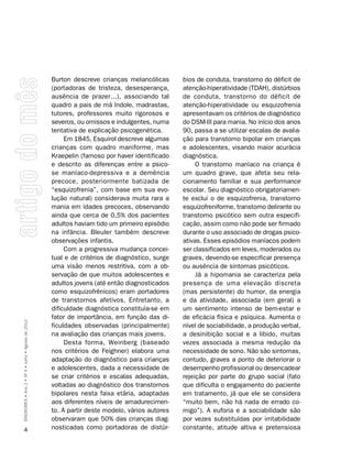 Burton descreve crianças melancólicas       bios de conduta, transtorno do déficit de
                                                    (portadoras de tristeza, desesperança,      atenção-hiperatividade (TDAH), distúrbios
                                                    ausência de prazer...), associando tal      de conduta, transtorno do déficit de
                                                    quadro a pais de má índole, madrastas,      atenção-hiperatividade ou esquizofrenia
                                                    tutores, professores muito rigorosos e      apresentavam os critérios de diagnóstico
                                                    severos, ou omissos e indulgentes, numa     do DSM-III para mania. No início dos anos
                                                    tentativa de explicação psicogenética.      90, passa a se utilizar escalas de avalia-
                                                         Em 1845, Esquirol descreve algumas     ção para transtorno bipolar em crianças
                                                    crianças com quadro maniforme, mas          e adolescentes, visando maior acurácia
                                                    Kraepelin (famoso por haver identificado    diagnóstica.
                                                    e descrito as diferenças entre a psico-          O transtorno maníaco na criança é
                                                    se maníaco-depressiva e a demência          um quadro grave, que afeta seu rela-
                                                    precoce, posteriormente batizada de         cionamento familiar e sua performance
                                                    “esquizofrenia”, com base em sua evo-       escolar. Seu diagnóstico obrigatoriamen-
                                                    lução natural) considerava muita rara a     te exclui o de esquizofrenia, transtorno
                                                    mania em idades precoces, observando        esquizofreniforme, transtorno delirante ou
                                                    ainda que cerca de 0,5% dos pacientes       transtorno psicótico sem outra especifi-
                                                    adultos haviam tido um primeiro episódio    cação, assim como não pode ser firmado
                                                    na infância. Bleuler também descreve        durante o uso associado de drogas psico-
                                                    observações infantis.                       ativas. Esses episódios maníacos podem
                                                         Com a progressiva mudança concei-      ser classificados em leves, moderados ou
                                                    tual e de critérios de diagnóstico, surge   graves, devendo-se especificar presença
                                                    uma visão menos restritiva, com a ob-       ou ausência de sintomas psicóticos.
                                                    servação de que muitos adolescentes e            Já a hipomania se caracteriza pela
                                                    adultos jovens (até então diagnosticados    presença de uma elevação discreta
                                                    como esquizofrênicos) eram portadores       (mas persistente) do humor, da energia
                                                    de transtornos afetivos. Entretanto, a      e da atividade, associada (em geral) a
                                                    dificuldade diagnóstica constituía-se em    um sentimento intenso de bem-estar e
                                                    fator de importância, em função das di-     de eficácia física e psíquica. Aumenta o
SÍNDROMES • Ano 2 • Nº 4 • Julho • Agosto de 2012




                                                    ficuldades observadas (principalmente)      nível de sociabilidade, a produção verbal,
                                                    na avaliação das crianças mais jovens.      a desinibição social e a libido, muitas
                                                         Desta forma, Weinberg (baseado         vezes associada a mesma redução da
                                                    nos critérios de Feighner) elabora uma      necessidade de sono. Não são sintomas,
                                                    adaptação do diagnóstico para crianças      contudo, graves a ponto de deteriorar o
                                                    e adolescentes, dada a necessidade de       desempenho profissional ou desencadear
                                                    se criar critérios e escalas adequadas,     rejeição por parte do grupo social (fato
                                                    voltadas ao diagnóstico dos transtornos     que dificulta o engajamento do paciente
                                                    bipolares nesta faixa etária, adaptadas     em tratamento, já que ele se considera
                                                    aos diferentes níveis de amadurecimen-      “muito bem, não há nada de errado co-
                                                    to. A partir deste modelo, vários autores   migo”). A euforia e a sociabilidade são
                                                    observaram que 50% das crianças diag-       por vezes substituídas por irritabilidade
      4                                             nosticadas como portadoras de distúr-       constante, atitude altiva e pretensiosa
 