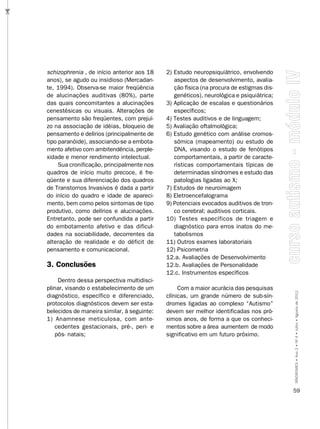 …




    schizophrenia , de início anterior aos 18   2) Estudo neuropsiquiátrico, envolvendo
    anos), se agudo ou insidioso (Mercadan-        aspectos de desenvolvimento, avalia-
    te, 1994). Observa-se maior freqüência         ção física (na procura de estigmas dis-
    de alucinações auditivas (80%), parte          genéticos), neurológica e psiquiátrica;
    das quais concomitantes a alucinações       3) Aplicação de escalas e questionários
    cenestésicas ou visuais. Alterações de         específicos;
    pensamento são freqüentes, com prejuí-      4) Testes auditivos e de linguagem;
    zo na associação de idéias, bloqueio de     5) Avaliação oftalmológica;
    pensamento e delírios (principalmente de    6) Estudo genético com análise cromos-
    tipo paranóide), associando-se a embota-       sômica (mapeamento) ou estudo de
    mento afetivo com ambitendência, perple-       DNA, visando o estudo de fenótipos
    xidade e menor rendimento intelectual.         comportamentais, a partir de caracte-
         Sua cronificação, principalmente nos      rísticas comportamentais típicas de
    quadros de início muito precoce, é fre-        determinadas síndromes e estudo das
    qüente e sua diferenciação dos quadros         patologias ligadas ao X;
    de Transtornos Invasivos é dada a partir    7) Estudos de neuroimagem
    do início do quadro e idade de apareci-     8) Eletroencefalograma
    mento, bem como pelos sintomas de tipo      9) Potenciais evocados auditivos de tron-
    produtivo, como delírios e alucinações.        co cerebral; auditivos corticais.
    Entretanto, pode ser confundida a partir    10) Testes específicos de triagem e
    do embotamento afetivo e das dificul-          diagnóstico para erros inatos do me-
    dades na sociabilidade, decorrentes da         tabolismos
    alteração de realidade e do déficit de      11) Outros exames laboratoriais
    pensamento e comunicacional.                12) Psicometria
                                                12.a. Avaliações de Desenvolvimento
    3. Conclusões                               12.b. Avaliações de Personalidade
                                                12.c. Instrumentos específicos
        Dentro dessa perspectiva multidisci-
    plinar, visando o estabelecimento de um          Com a maior acurácia das pesquisas
    diagnóstico, específico e diferenciado,     clínicas, um grande número de sub-sín-       SÍNDROMES • Ano 2 • Nº 4 • Julho • Agosto de 2012
    protocolos diagnósticos devem ser esta-     dromes ligadas ao complexo “Autismo”
    belecidos de maneira similar, à seguinte:   devem ser melhor identificadas nos pró-
    1) Anamnese meticulosa, com ante-           ximos anos, de forma a que os conheci-
       cedentes gestacionais, pré-, peri- e     mentos sobre a área aumentem de modo
       pós- natais;                             significativo em um futuro próximo.




                                                                                             59
 