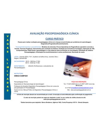 AVALIAÇÃO PSICOPEDAGÓGICA CLÍNICA
V
                                                        CURSO PRÁTICO
A
          Passos para realizar avaliação psicopedagógica clínica em crianças encaminhadas por problemas de aprendizagem.
G                                             Diagnóstico/Prognóstico/Encaminhamento.


A
      Técnicas/instrumentos e procedimentos: Modelos de entrevista, Provas Operatórias de Piaget (Níveis operatório concreto e
    formal), Técnicas Projetivas, Instrumentos para avaliação da dislexia, Avaliação da Consciência Fonológica, Aplicação do TDE,
       Comportamentos TDAH frente à aprendizagem e o que observar para encaminhar ao neurologista, Orientação de relatório
S                   Psicopedagógico, Orientação de encaminhamentos a outros profissionais, Discussão de casos.


    LOCAL: Avenida ACM, nº 811, Auditório do Edifício Emp. Joventino Silva –

L
    Itaigara. Salvador/BA.

    DATA/HORÁRIO: 05/10 – 08:00 às 17:30h
I                 06/10 – 08:00 às 17:30h

                            200,00 (Profissionais e estudantes de
M
    INVESTIMENTO:
    Psicopedagogia)

I
    INSTRUTORA:
T   SIMAIA SAMPAIO

A
D
    Psicopedagoga Clínica                                                                       FAÇA SUA INSCRIÇÃO:
    Especialista em Neuropsicologia da Aprendizagem                                Tel.: 71-9210-4845 (tim) ou 71-9971-2497 (vivo) das

A
                                                                                                       18h às 21h.
    Professora da disciplina Diagnóstico Psicopedagógico Clínico em cursos de
    pós-graduação em Psicopedagogia                                                  ou e-mail simaia@psicopedagogiabrasil.com.br

S   Autora do livro: Manual Prático do Diagnóstico Psicopedagógico Clínico e
    outros.
                                                                                         Site: www.psicopedagogiabrasil.com.br


        A ficha de inscrição deverá ser encaminhada por e-mail. A inscrição só será efetivada após confirmação do pagamento.

                   O valor da inscrição poderá ser pago por depósito à vista* ou por cartão de crédito através do site
                                                  www.psicopedagogiabrasil.com.br.

              *Dados bancários para depósito: Banco Bradesco, Agência 1822, Conta Poupança: 837-0 – Simaia Sampaio.

                                        Confirmação de depósito deverá ser repassada por e-mail.
 
