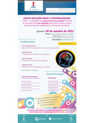 VYGOTSKY HOJE:
                                           EDUCAÇÃO E CRIMINALIDADE


    EXISTE SOLUÇÃO PARA A CRIMINALIDADE?
  O IPAF - Lev Vygotsky traz, pela primeira vez ao Brasil, a família
  do renomado autor Lev Vygotsky para discutir o tema e analisar
    o papel da educação vygotskyana na solução desse problema.


                              Quando?    20 de outubro de 2012
                                         Onde? Centro Cultural Hiroshima do Brasil
                                                         Público Alvo: Psicólogos, Neuropsicólogos,
                                            Educadores, Professores, estudantes de Pedagogia e Psicologia.

                                                        Inscrições: www.ipaf.com.br
Conferencistas
                                                                        Inscrições Abertas
:: Guennady Kravtsov
"Key school: Uma experiência de sucesso educacional"

:: Oleg Kravtsov
"O adolescente criminoso e a educação"

:: Elena Kravtsov
"O papel do brincar para o educador"

:: Quintino Aires
"A habilitção neuropsicológica na escola"
Haverá tradução simultânea.


                                           Taxa de Inscrição
 Estudantes de Graduação
 (Enviar comprovante ou carteirinha)           Profissionais

 R$ 75,00 até 31/08                            R$ 150,00 até 31/08

 R$ 85,00 até 28/09                            R$ 170,00 até 28/09

 R$ 100,00 até 10/10                           R$ 200,00 até 10/10

 R$ 150,00 no evento                           R$ 300,00 no evento




                                                            o
                                           funde a discussã
                          Participe e apro
                                               do diálogo
                             da importância
                                             sicologia e o
                             entre a neurop
                                                 ional.
                                  sucesso educac

              Informações: (11) 2046.0314 | www.blcongressoseventos.com.br
                  bleventos@uol.com.br | bl@blcongressoseventos.com.br

Realização:                               Apoio:                                              Organização:
 