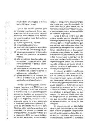 irritabilidade, alucinações e delírios    radouro, e o seguimento dessas crianças
                                                      (secundários ao humor).                   não revela uma evolução na direção do
                                                                                                transtorno bipolar, pelo menos não na
                                                         Apesar dos achados variarem para       forma clássica ou bipolar não complicada,
                                                    os diversos estudiosos do tema, algu-       o que muitas vezes leva a mais confusão
                                                    mas características tem sido sistema-       no processo diagnóstico.
                                                    ticamente apresentadas como distintas            Nunca é demais lembrar que (da
                                                    na fenomenologia e curso do transtorno      mesma maneira que com relação à sinto-
                                                    bipolar pediátrico:                         matologia depressiva) algumas condições
                                                    (1) humor expansivo ou elevado;             clínicas (como o hipertireoidismo, por
                                                    (2) irritabilidade proeminente;             exemplo) e o uso de algumas medicações
                                                    (3) episódios prolongados caracterizados    (entre elas os antidepressivos, os estimu-
                                                       por períodos de sintomatologia sutil;    lantes e os esteroides) pode desencadear
                                                    (4) sintomas depressivos entremeados        sintomas assemelhados ao quadro ma-
                                                       por sintomas maníacos (ou hipoma-        níaco em indivíduos suscetíveis, quadros
                                                       níacos);                                 estes muitas vezes indistinguíveis de
                                                    (5) alta prevalência das chamadas “co-      uma fase maníaca (ou hipomaníaca) de
                                                       morbidades”, especialmente TDAH,         origem endógena. Apenas uma anamnese
                                                       outros transtornos de conduta e trans-   apurada (associada ao exame clínico e
                                                       tornos ansiosos;                         psíquico detalhado) pode prevenir tais
                                                    (6) elevadas taxas de transtornos por uso   incorreções diagnósticas.
                                                       de substâncias psicoativas (entre os          Em crianças (pré-púberes), a clássica
                                                       adolescentes mais velhos);               mania-depressão é rara, apesar de ainda
                                                    (7) grande prevalência de sintomas psi-     não ser claro quão rara é. Por outro lado,
                                                       cóticos e tentativas de suicídio (com    sintomas maníacos e graves instabilida-
                                                       prejuízo funcional significativo).       des das emoções são bem mais comuns
                                                                                                e tem causado grande preocupação. Este
                                                         Devido à semelhança entre os sinto-    grupo específico é heterogêneo, com
                                                    mas da hipomania e do TDAH (como as         sintomatologia maníaca surgindo após
SÍNDROMES • Ano 2 • Nº 4 • Julho • Agosto de 2012




                                                    queixas parentais de um falar excessivo     o início de outras condições clínicas,
                                                    e de ansiedade), esses pacientes podem      neurológicas e psiquiátricas, ou que
                                                    apresentar também um embotamento            reagem com sintomas maníacos ao uso
                                                    cognitivo, um prejuízo da concentração,     de drogas (ilícitas ou prescritas), além
                                                    agitação, logorréia, impulsividade e        das que apresentam atraso ou prejuízo
                                                    anedonia (perda do prazer associado         no desenvolvimento da regulação das
                                                    a atividades previamente prazerosas),       emoções.
                                                    além da dificuldade das crianças com             Em crianças, poucos são os estudos
                                                    TDAH de obter satisfação contínua em        prospectivos de transtorno bipolar, embo-
                                                    atividades que mantêm o interesse das       ra se acredite que possam se apresentar
                                                    crianças normais. Há que se destacar que    como transtornos comportamentais crô-
                                                    a criança com TDAH tem humor irritável.     nicos (com hostilidade, agressividade e
      6                                             No entanto, este último é um quadro du-     distratibilidade). Os estudos já realizados
 