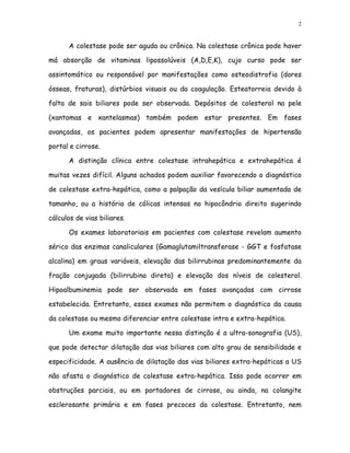 2


      A colestase pode ser aguda ou crônica. Na colestase crônica pode haver

má absorção de vitaminas lipossolúveis (A,D,E,K), cujo curso pode ser

assintomático ou responsável por manifestações como osteodistrofia (dores

ósseas, fraturas), distúrbios visuais ou da coagulação. Esteatorreia devido à

falta de sais biliares pode ser observada. Depósitos de colesterol na pele

(xantomas e xantelasmas) também podem estar presentes. Em fases

avançadas, os pacientes podem apresentar manifestações de hipertensão

portal e cirrose.

      A distinção clínica entre colestase intrahepática e extrahepática é

muitas vezes difícil. Alguns achados podem auxiliar favorecendo o diagnóstico

de colestase extra-hepática, como a palpação da vesícula biliar aumentada de

tamanho, ou a história de cólicas intensas no hipocôndrio direito sugerindo

cálculos de vias biliares.

      Os exames laboratoriais em pacientes com colestase revelam aumento

sérico das enzimas canaliculares (Gamaglutamiltransferase - GGT e fosfatase

alcalina) em graus variáveis, elevação das bilirrubinas predominantemente da

fração conjugada (bilirrubina direta) e elevação dos níveis de colesterol.

Hipoalbuminemia pode ser observada em fases avançadas com cirrose

estabelecida. Entretanto, esses exames não permitem o diagnóstico da causa

da colestase ou mesmo diferenciar entre colestase intra e extra-hepática.

      Um exame muito importante nessa distinção é a ultra-sonografia (US),

que pode detectar dilatação das vias biliares com alto grau de sensibilidade e

especificidade. A ausência de dilatação das vias biliares extra-hepáticas a US

não afasta o diagnóstico de colestase extra-hepática. Isso pode ocorrer em

obstruções parciais, ou em portadores de cirrose, ou ainda, na colangite

esclerosante primária e em fases precoces da colestase. Entretanto, nem
 