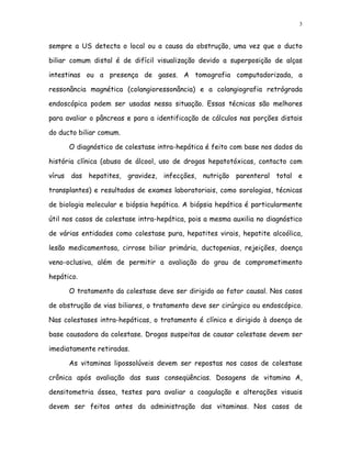 3


sempre a US detecta o local ou a causa da obstrução, uma vez que o ducto

biliar comum distal é de difícil visualização devido a superposição de alças

intestinas ou a presença de gases. A tomografia computadorizada, a

ressonância magnética (colangioressonância) e a colangiografia retrógrada

endoscópica podem ser usadas nessa situação. Essas técnicas são melhores

para avaliar o pâncreas e para a identificação de cálculos nas porções distais

do ducto biliar comum.

      O diagnóstico de colestase intra-hepática é feito com base nos dados da

história clínica (abuso de álcool, uso de drogas hepatotóxicas, contacto com

vírus das hepatites, gravidez, infecções, nutrição parenteral total e

transplantes) e resultados de exames laboratoriais, como sorologias, técnicas

de biologia molecular e biópsia hepática. A biópsia hepática é particularmente

útil nos casos de colestase intra-hepática, pois a mesma auxilia no diagnóstico

de várias entidades como colestase pura, hepatites virais, hepatite alcoólica,

lesão medicamentosa, cirrose biliar primária, ductopenias, rejeições, doença

veno-oclusiva, além de permitir a avaliação do grau de comprometimento

hepático.

      O tratamento da colestase deve ser dirigido ao fator causal. Nos casos

de obstrução de vias biliares, o tratamento deve ser cirúrgico ou endoscópico.

Nas colestases intra-hepáticas, o tratamento é clínico e dirigido à doença de

base causadora da colestase. Drogas suspeitas de causar colestase devem ser

imediatamente retiradas.

      As vitaminas lipossolúveis devem ser repostas nos casos de colestase

crônica após avaliação das suas conseqüências. Dosagens de vitamina A,

densitometria óssea, testes para avaliar a coagulação e alterações visuais

devem ser feitos antes da administração das vitaminas. Nos casos de
 