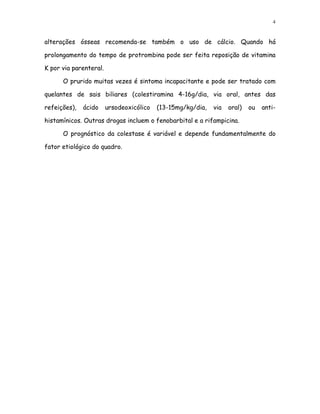 4


alterações ósseas recomenda-se também o uso de cálcio. Quando há

prolongamento do tempo de protrombina pode ser feita reposição de vitamina

K por via parenteral.

      O prurido muitas vezes é sintoma incapacitante e pode ser tratado com

quelantes de sais biliares (colestiramina 4-16g/dia, via oral, antes das

refeições),   ácido     ursodeoxicólico   (13-15mg/kg/dia,   via   oral)   ou   anti-

histamínicos. Outras drogas incluem o fenobarbital e a rifampicina.

      O prognóstico da colestase é variável e depende fundamentalmente do

fator etiológico do quadro.
 