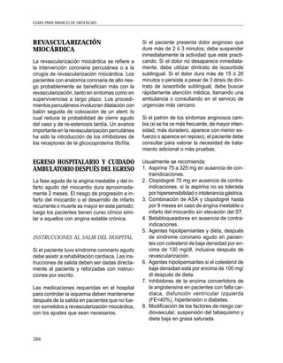 GUÍAS PARA MANEJO DE URGENCIAS




REVASCULARIZACIÓN                                  Si el paciente presenta dolor anginoso que
MIOCÁRDICA                                         dure más de 2 ó 3 minutos, debe suspender
                                                   inmediatamente la actividad que esté practi-
La revascularización miocárdica se refiere a       cando. Si el dolor no desaparece inmediata-
la intervención coronaria percutánea o a la        mente, debe utilizar dinitrato de isosorbide
cirugía de revascularización miocárdica. Los       sublingual. Si el dolor dura más de 15 ó 20
pacientes con anatomía coronaria de alto ries-     minutos o persiste a pesar de 3 dosis de dini-
go probablemente se benefician más con la          trato de isosorbide sublingual, debe buscar
revascularización, tanto en síntomas como en       rápidamente atención médica, llamando una
supervivenciaa a largo plazo. Los procedi-         ambulancia o consultando en el servicio de
mientos percutáneos involucran dilatación con      urgencias más cercano.
balón seguida de colocación de un stent, lo
cual reduce la probabilidad de cierre agudo        Si el patrón de los síntomas anginosos cam-
del vaso y de re-estenosis tardía. Un avance       bia (si se ha ce más frecuente, de mayor inten-
importante en la revascularización percutánea      sidad, más duradero, aparece con menor es-
ha sido la introducción de los inhibidores de      fuerzo o aparece en reposo), el paciente debe
los receptores de la glicocoproteína IIb/IIIa.     consultar para valorar la necesidad de trata-
                                                   miento adicional o más pruebas.

EGRESO HOSPITALARIO Y CUIDADO                      Usualmente se recomienda:
AMBULATORIO DESPUÉS DEL EGRESO                     1. Aspirina 75 a 325 mg en ausencia de con-
                                                      traindicaciones.
La fase aguda de la angina inestable y del in-     2. Clopidogrel 75 mg en ausencia de contra-
farto agudo del miocardio dura aproximada-            indicaciones, si la aspirina no es tolerada
mente 2 meses. El riesgo de progresión a in-          por hipersensibilidad o intolerancia gástrica.
farto del miocardio o el desarrollo de infarto     3. Combinación de ASA y clopidogrel hasta
recurrente o muerte es mayor en este periodo;         por 9 meses en caso de angina inestable o
luego los pacientes tienen curso clínico simi-        infarto del miocardio sin elevación del ST.
lar a aquellos con angina estable crónica.         4. Betabloqueadores en ausencia de contra-
                                                      indicaciones.
                                                   5. Agentes hipolipemiantes y dieta, después
INSTRUCCIONES AL SALIR DEL HOSPITAL                   de síndrome coronario agudo en pacien-
                                                      tes con colesterol de baja densidad por en-
Si el paciente tuvo síndrome coronario agudo          cima de 130 mg/dl, inclusive después de
debe asistir a rehabilitación cardiaca. Las ins-      revascularización.
trucciones de salida deben ser dadas directa-      6. Agentes hipolipemiantes si el colesterol de
mente al paciente y reforzadas con instruc-           baja densidad está por encima de 100 mg/
ciones por escrito.                                   dl después de dieta.
                                                   7. Inhibidores de la enzima convertidora de
Las medicaciones requeridas en el hospital            la angiotensina en pacientes con falla car-
para controlar la isquemia deben mantenerse           diaca, disfunción ventricular izquierda
después de la salida en pacientes que no fue-         (FE<40%), hipertensión o diabetes.
ron sometidos a revascularización miocárdica,      8. Modificación de los factores de riesgo car-
con los ajustes que sean necesarios.                  diovascular, suspensión del tabaquismo y
                                                      dieta baja en grasa saturada.


386
 
