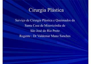 Cirurgia Plástica
Serviço de Cirurgia Plástica e Queimados da
Santa Casa de Misericórdia de
São José do Rio Preto
Regente : Dr Valdemar Mano Sanches
 