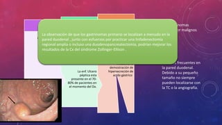 Los gatrinomas
representan el 20%
de todos los casos de
síndrome de
Zollinger-Ellison.
Gastrinoma se Dx
mediante la
demostración de
hipersecreción de
acido gástrico.
Hipergastrinemia o
síndrome de
Zollinger-ellison, que
consiste en dolor
epigástrico, esofagitis
de reflujo , diarrea
secretora y perdida
de peso.
La enf. Ulcero
péptica esta
presente en el 70-
80% de pacientes en
el momento del Dx.
Signos y
síntomas
Tumor
neuroendocrino
funcional mas
frecuente es el
gastrinoma
Los gatrinomas
suelen ser malignos
Son mas frecuentes en
la pared duodenal.
Debido a su pequeño
tamaño no siempre
pueden localizarse con
la TC o la angiografía.
La observación de que los gastrinomas primario se localizan a menudo en la
pared duodenal , junto con esfuerzos por practicar una linfadenectomia
regional amplia o incluso una duodenopancreatectomia, podrían mejorar los
resultados de la Cx del síndrome Zollinger-Ellison .
 