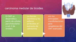 carcinoma medular de tiroides
El CMT se
desarrolla a
partir de células
para foliculares
o cel. C de
tiroides.
La diarrea
secretora y los
sofocos
atribuidos al
aumento de
calcitonina
son los
principales
manifestaciones
para
neoplásicas del
CMT avanzado.
 