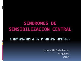 SÍNDROMES DE
SENSIBILIZACIÓN CENTRAL
APROXIMACION A UN PROBLEMA COMPLEJO


                  Jorge Julián Calle Bernal
                                Psiquiatra
                                      UdeA
 