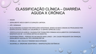 CLASSIFICAÇÃO CLÍNICA – DIARRÉIA
AGUDA X CRÔNICA
• AGUDA
• GERALMENTE INÍCIO SÚBITO E DURAÇÃO LIMITADA.
• ATÉ 2 SEMANAS
• NA SUA MAIORIA CAUSADA POR INFECÇÕES INTESTINAIS, SENDO AS MAIS COMUNS AS PRODUZIDAS POR:
ESTAFILOCOCOS, SHIGELLA E SALMONELLA E CERTAS CEPAS DE E.COLI.
• STAPHYLOCOCCUS AUREUS: CAUSADA POR TOXINA PRÉ-FORMADA NOS ALIMENTOS CONTAMINADOS,
MANIFESTA-SE DE 1 A 6 HORAS DEPOIS DA INGESTÃO.
• ENTEROBACTÉRIAS – PERÍODO DE INCUBAÇÃO MAIS LONGO – 24H; CAUSA FREQUENTE EM CRIANÇAS,
GERALMENTE AQUOSA DO TIPO HIPERSECRETOR
• SHIGELLA – 48H; CÓLICA E TENESMO MAIS INTENSOS
• SALMONELLA: SÍNDROME DESINTÉRICA + MANIFESTAÇÕES SISTÊMICAS
 