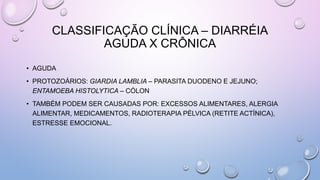 CLASSIFICAÇÃO CLÍNICA – DIARRÉIA
AGUDA X CRÔNICA
• AGUDA
• PROTOZOÁRIOS: GIARDIA LAMBLIA – PARASITA DUODENO E JEJUNO;
ENTAMOEBA HISTOLYTICA – CÓLON
• TAMBÉM PODEM SER CAUSADAS POR: EXCESSOS ALIMENTARES, ALERGIA
ALIMENTAR, MEDICAMENTOS, RADIOTERAPIA PÉLVICA (RETITE ACTÍNICA),
ESTRESSE EMOCIONAL.
 