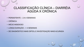 CLASSIFICAÇÃO CLÍNICA – DIARRÉIA
AGUDA X CRÔNICA
• PERSISTENTE – 2 A 4 SEMANAS
• CRÔNICA:
• INÍCIO INSIDIOSO
• LONGA DURAÇÃO - > 4 SEMANAS
• DE DIAGNÓSTICO MAIS DIFÍCIL E INVESTIGAÇÃO MAIS ACURADA
 