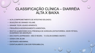 CLASSIFICAÇÃO CLÍNICA – DIARRÉIA
ALTA X BAIXA
• ALTA (COMPROMETIMENTO DE INTESTINO DELGADO):
• DEJEÇÕES DE GRANDE VOLUME,
• GRANDE TEOR LIQUIDO APARENTE,
• FREQUÊNCIA MODERADAMENTE AUMENTADA,
• RESTOS ALIMENTARES E/OU PRESENÇA DE GORDURA (ESTEATORRÉIA, ODOR FÉTIDO),
SUGERINDO MÁ ABSORÇÃO.
• DIA E NOITE (EXPRESSÃO - NÃO É REGRA - “O CÓLON DORME A NOITE”)
• CESSA COM JEJUM
• DISTENSÃO ABDOMINAL
• EVENTUALMENTE COM DOR PERIUMBILICAL
 