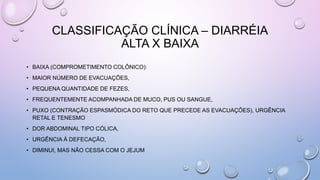 CLASSIFICAÇÃO CLÍNICA – DIARRÉIA
ALTA X BAIXA
• BAIXA (COMPROMETIMENTO COLÔNICO):
• MAIOR NÚMERO DE EVACUAÇÕES,
• PEQUENA QUANTIDADE DE FEZES,
• FREQUENTEMENTE ACOMPANHADA DE MUCO, PUS OU SANGUE,
• PUXO (CONTRAÇÃO ESPASMÓDICA DO RETO QUE PRECEDE AS EVACUAÇÕES), URGÊNCIA
RETAL E TENESMO
• DOR ABDOMINAL TIPO CÓLICA,
• URGÊNCIA À DEFECAÇÃO,
• DIMINUI, MAS NÃO CESSA COM O JEJUM
 