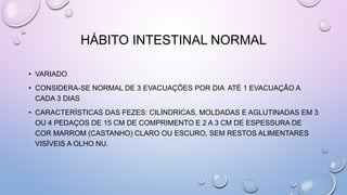HÁBITO INTESTINAL NORMAL
• VARIADO
• CONSIDERA-SE NORMAL DE 3 EVACUAÇÕES POR DIA ATÉ 1 EVACUAÇÃO A
CADA 3 DIAS
• CARACTERÍSTICAS DAS FEZES: CILÍNDRICAS, MOLDADAS E AGLUTINADAS EM 3
OU 4 PEDAÇOS DE 15 CM DE COMPRIMENTO E 2 A 3 CM DE ESPESSURA DE
COR MARROM (CASTANHO) CLARO OU ESCURO, SEM RESTOS ALIMENTARES
VISÍVEIS A OLHO NU.
 