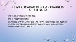 CLASSIFICAÇÃO CLÍNICA – DIARRÉIA
ALTA X BAIXA
• NÃO SÃO PADRÕES EXCLUDENTES
• ISTO É, PODEM COEXISTIR.
• EX.: ÁCIDOS GRAXOS LIVRES QUE NÃO FORAM ABSORVIDOS NO INTESTINO
DELGADO (ID) PODEM DESENCADEAR DIARRÉIA BAIXA OU PROCESSOS
INFLAMATÓRIOS SIMULTÂNEOS.
 