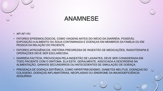 ANAMNESE
• AP/ AF/ HV:
• FATORES EPIDEMIOLÓGICOS, COMO VIAGENS ANTES DO INÍCIO DA DIARRÉIA, POSSÍVEL
EXPOSIÇÃO A ALIMENTO OU ÁGUA CONTAMINADA E DOENÇAS EM MEMBROS DA FAMÍLIA OU EM
PESSOA DA RELAÇÃO DO PACIENTE.
• FATORES IATROGÊNICOS. HISTÓRIA PREGRESSA DE INGESTÃO DE MEDICAÇÕES, RADIOTERAPIA E
OPERAÇÕES DEVE SER ESCLARECIDA.
• DIARRÉIA FACTÍCIA, PROVOCADA PELA INGESTÃO DE LAXANTES, DEVE SER CONSIDERADA EM
TODO PACIENTE COM O SINTOMA. ELA ESTÁ, GERALMENTE, ASSOCIADA A DESORDENS NA
ALIMENTAÇÃO, GANHOS SECUNDÁRIOS OU ANTECEDENTES DE SIMULAÇÃO DE DOENÇA.
• PRESENÇA DE DOENÇA SISTÊMICA, COMO HIPERTIREOIDISMO, DIABETES MELITUS, DOENÇAS DO
COLÁGENO, DOENÇAS INFLAMATÓRIAS, NEOPLASIAS OU SÍNDROME DA IMUNODEFICIÊNCIA
ADQUIRIDA
 
