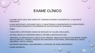 EXAME CLÍNICO
• O EXAME FÍSICO DEVE SER COMPLETO, PODENDO SUGERIR O DIAGNÓSTICO, O QUE NÃO É
FREQÜENTE.
• O MAIS IMPORTANTE, NO EXAME FÍSICO, É CARACTERIZAR A DESIDRATAÇÃO E A DESNUTRIÇÃO,
SE ESTIVEREM PRESENTES E DETERMINAR SE EXISTEM SINAIS DE GRAVIDADE.
• FEBRE
• TAQUICARDIA, HIPOTENSÃO (SINAIS DE REDUÇÃ0 DO VOLUME CIRCULANTE)
• OUTROS DADOS DE COMPROMETIMENTO SISTÊMICO IMPORTANTES SÃO:
• ERITEMAS, ÚLCERAS NA BOCA, NÓDULOS NA TIREÓIDE, SIBILOS NA AUSCULTA PULMONAR, DORES
ARTICULARES (EX. VIROSES, DOENÇAS INFLAMATÓRIAS INTESTINAIS), HEPATOMEGALIA, MASSA
ABDOMINAL, ASCITE, EDEMAS
• DISTENSÃO ABDOMINAL, DOR ABDOMINAL, ALTERAÇÃO DE SONS HIDROAÉREOS
• EXAME ANORRETAL.
 