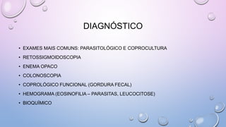 DIAGNÓSTICO
• EXAMES MAIS COMUNS: PARASITOLÓGICO E COPROCULTURA
• RETOSSIGMOIDOSCOPIA
• ENEMA OPACO
• COLONOSCOPIA
• COPROLÓGICO FUNCIONAL (GORDURA FECAL)
• HEMOGRAMA (EOSINOFILIA – PARASITAS, LEUCOCITOSE)
• BIOQUÍMICO
 