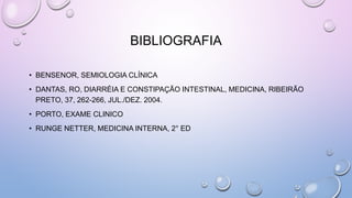 BIBLIOGRAFIA
• BENSENOR, SEMIOLOGIA CLÍNICA
• DANTAS, RO, DIARRÉIA E CONSTIPAÇÃO INTESTINAL, MEDICINA, RIBEIRÃO
PRETO, 37, 262-266, JUL./DEZ. 2004.
• PORTO, EXAME CLINICO
• RUNGE NETTER, MEDICINA INTERNA, 2° ED
 